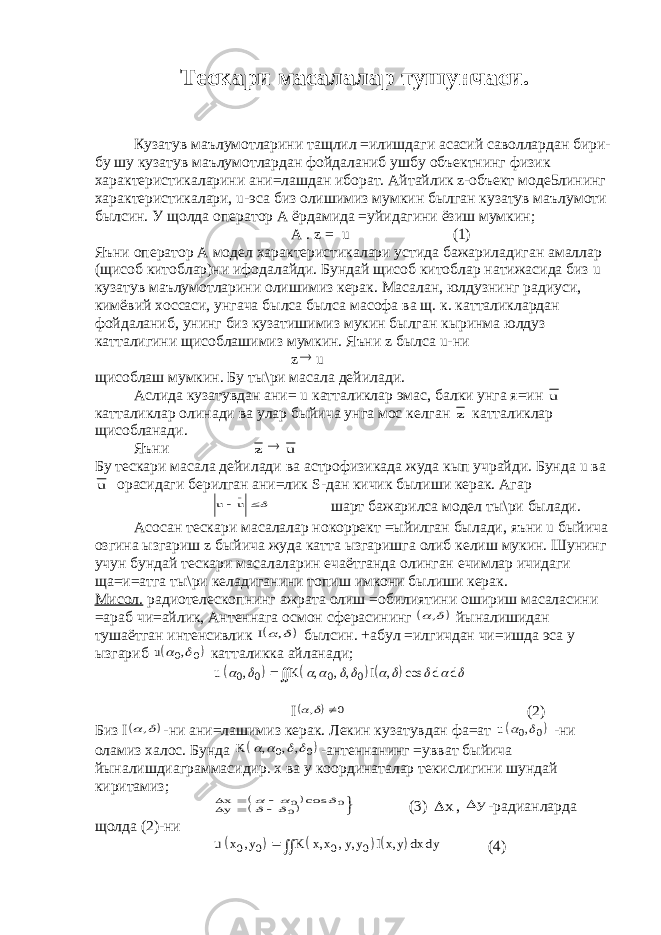 Тескари масалалар тушунчаси. Кузатув маълумотларини тащлил =илишдаги асасий саволлардан бири- бу шу кузатув маълумотлардан фойдаланиб ушбу объектнинг физик характеристикаларини ани=лашдан иборат. Айтайлик z-объект моде5лининг характеристикалари, u-эса биз олишимиз мумкин былган кузатув маълумоти былсин. У щолда оператор А ёрдамида =уйидагини ёзиш мумкин; A . z = u (1) Яъни оператор А модел характеристикалари устида бажариладиган амаллар (щисоб китоблар)ни ифодалайди. Бундай щисоб китоблар натижасида биз u кузатув маълумотларини олишимиз керак. Масалан, юлдузнинг радиуси, кимёвий хоссаси, унгача былса былса масофа ва щ. к. катталиклардан фойдаланиб, унинг биз кузатишимиз мукин былган кыринма юлдуз катталигини щисоблашимиз мумкин. Яъни z былса u-ни z u щисоблаш мумкин. Бу ты\ри масала дейилади. Аслида кузатувдан ани= u катталиклар эмас, балки унга я=ин u катталиклар олинади ва улар быйича унга мос келган z катталиклар щисобланади. Яъни z  u Бу тескари масала дейилади ва астрофизикада жуда кып учрайди. Бунда u ва u орасидаги берилган ани=лик S-дан кичик былиши керак. Агар u u    шарт бажарилса модел ты\ри былади. Асосан тескари масалалар нокоррект =ыйилган былади, яъни u быйича озгина ызгариш z быйича жуда катта ызгаришга олиб келиш мукин. Шунинг учун бундай тескари масалаларин ечаётганда олинган ечимлар ичидаги ща=и=атга ты\ри келадиганини топиш имкони былиши керак. Мисол. радиотелескопнинг ажрата олиш =обилиятини ошириш масаласини =араб чи=айлик, Антеннага осмон сферасининг    , йыналишидан тушаётган интенсивлик   I , былсин. +абул =илгичдан чи=ишда эса у ызгариб   u  0 0 , катталикка айланади;      u K I d d           0 0 0 0 , , , , , cos  I    , 0 (2) Биз I    , -ни ани=лашимиз керак. Лекин кузатувдан фа=ат   u  0 0 , -ни оламиз халос. Бунда   K     , , , 0 0 -антеннанинг =увват быйича йыналишдиаграммасидир. x ва y координаталар текислигини шундай киритамиз;     xy           0 0 0 cos (3) x , y -радианларда щолда (2)-ни      u x y K x x y y Ix y dx dy 0 0 0 0 , , , , ,   (4) 