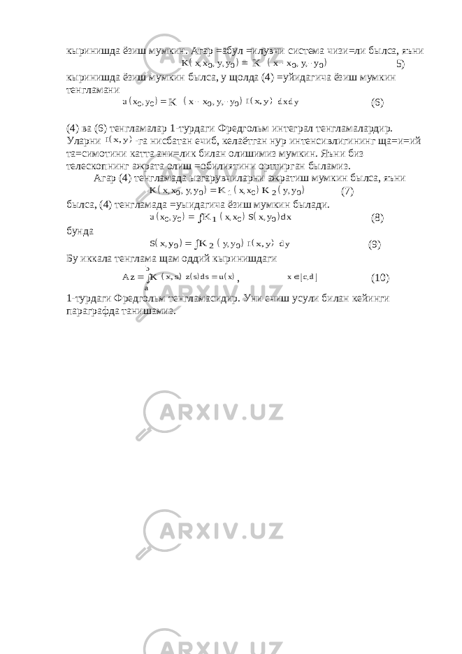 кыринишда ёзиш мумкин. Агар =абул =илувчи система чизи=ли былса, яъни   K x x y y , , , 0 0  K   x x y y   0 0 , , 5) кыринишда ёзиш мумкин былса, у щолда (4) =уйидагича ёзиш мумкин тенгламани   u x y0 0 ,  K   x x y y   0 0 , ,   I x y, dx dy (6) (4) ва (6) тенгламалар 1-турдаги Фредгольм интеграл тенгламалардир. Уларни   I x y, -га нисбатан ечиб, келаётган нур интенсивлигининг ща=и=ий та=симотини катта ани=лик билан олишимиз мумкин. Яъни биз телескопнинг ажрата олиш =обилиятини орттирган быламиз. Агар (4) тенгламада ызгарувчиларни ажратиш мумкин былса, яъни   K x x y y , , , 0 0  K 1  xx, 0 K 2  y y, 0 (7) былса, (4) тенгламада =уыидагича ёзиш мумкин былади.   u x y0 0 ,  K 1    xx, 0   S x y d x , 0 (8) бунда   S x y, 0  K 2    y y, 0   I x y, dy (9) Бу иккала тенглама щам оддий кыринишдаги A z K a b     x s,    z sds u x  ,   x cd  , (10) 1-турдаги Фредгольм тенгламасидир. Уни ечиш усули билан кейинги параграфда танишамиз. 