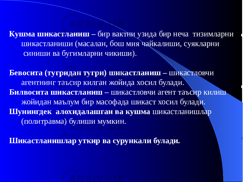 Кушма шикастланиш – бир вактни узида бир неча тизимларни шикастланиши (масалан, бош мия чайкалиши, суякларни синиши ва бугимларни чикиши). Бевосита (тугридан тугри) шикастланиш – шикастловчи агентнинг таъсир килган жойида хосил булади. Билвосита шикастланиш – шикастловчи агент таъсир килиш жойидан маълум бир масофада шикаст хосил булади. Шунингдек алохидалашган ва кушма шикастланишлар (политравма) булиши мумкин. Шикастланишлар уткир ва сурункали булади. 