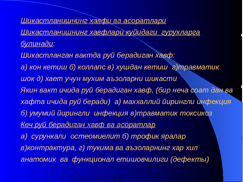 Шикастланишнинг хавфи ва асоратлари Шикастланишнинг хавфлари куйидаги гурухларга булинади : Шикастланган вактда руй берадиган хавф: а) кон кетиш б) коллапс в) хушдан кетиш г)травматик шок д) хает учун мухим аъзоларни шикасти Якин вакт ичида руй берадиган хавф, (бир неча соат дан ва хафта ичида руй беради) а) маххаллий йирингли инфекция б) умумий йирингли инфекция в)травматик токсикоз Кеч руй берадиган хавф ва асоратлар а) сурункали остеомиелит б) трофик яралар в)контрактура, г) тукима ва аъзоларнинг хар хил анатомик ва функционал етишовчилиги (дефекты) 