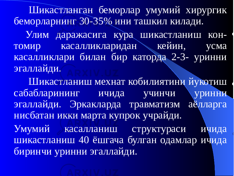  Шикастланган беморлар умумий хирургик беморларнинг 30-35% ини ташкил килади. Улим даражасига кура шикастланиш кон- томир касалликларидан кейин, усма касалликлари билан бир каторда 2-3- уринни эгаллайди. Шикастланиш мехнат кобилиятини йукотиш сабабларининг ичида учинчи уринни эгаллайди. Эркакларда травматизм аёлларга нисбатан икки марта купрок учрайди. Умумий касалланиш структураси ичида шикастланиш 40 ёшгача булган одамлар ичида биринчи уринни эгаллайди. 