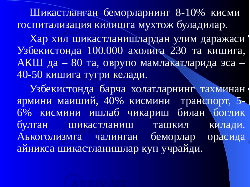 Шикастланган беморларнинг 8-10% кисми госпитализация килишга мухтож буладилар. Хар хил шикастланишлардан улим даражаси Узбекистонда 100.000 ахолига 230 та кишига, АКШ да – 80 та, оврупо мамлакатларида эса – 40-50 кишига тугри келади. Узбекистонда барча холатларнинг тахминан ярмини маиший, 40% кисмини транспорт, 5- 6% кисмини ишлаб чикариш билан боглик булган шикастланиш ташкил килади. Аькоголизмга чалинган беморлар орасида айникса шикастланишлар куп учрайди. 