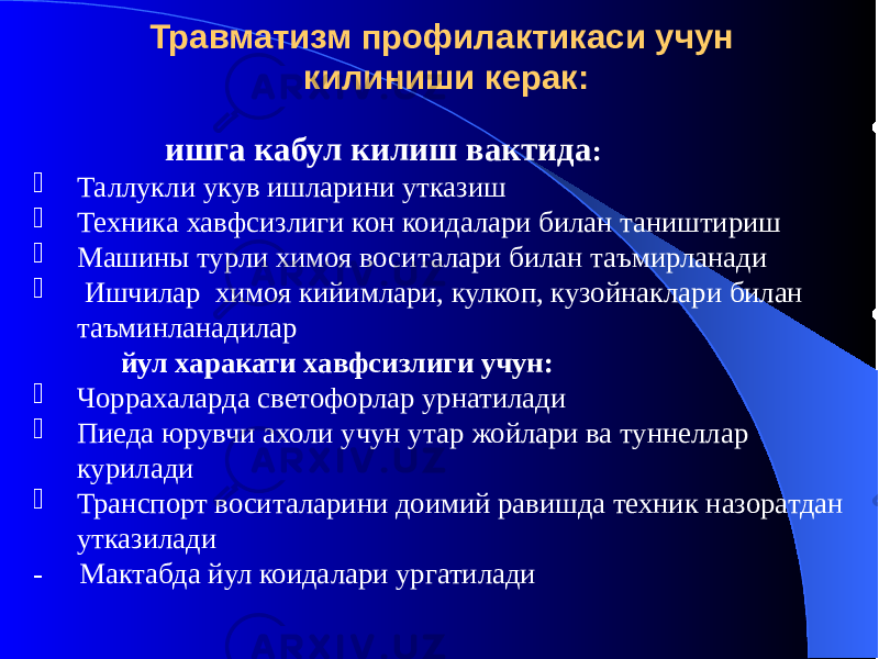 Травматизм профилактикаси учун килиниши керак: ишга кабул килиш вактида :  Таллукли укув ишларини утказиш  Техника хавфсизлиги кон коидалари билан таништириш  Машины турли химоя воситалари билан таъмирланади  Ишчилар химоя кийимлари, кулкоп, кузойнаклари билан таъминланадилар йул харакати хавфсизлиги учун:  Чоррахаларда светофорлар урнатилади  Пиеда юрувчи ахоли учун утар жойлари ва туннеллар курилади  Транспорт воситаларини доимий равишда техник назоратдан утказилади - Мактабда йул коидалари ургатилади 