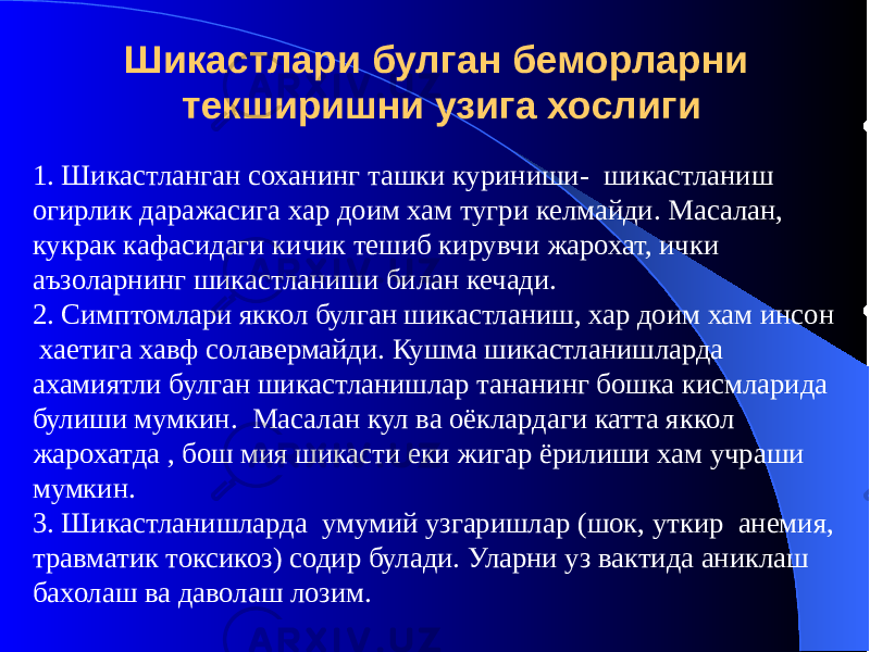 Шикастлари булган беморларни текширишни узига хослиги 1. Шикастланган соханинг ташки куриниши- шикастланиш огирлик даражасига хар доим хам тугри келмайди. Масалан, кукрак кафасидаги кичик тешиб кирувчи жарохат, ички аъзоларнинг шикастланиши билан кечади. 2. Симптомлари яккол булган шикастланиш, хар доим хам инсон хаетига хавф солавермайди. Кушма шикастланишларда ахамиятли булган шикастланишлар тананинг бошка кисмларида булиши мумкин. Масалан кул ва оёклардаги катта яккол жарохатда , бош мия шикасти еки жигар ёрилиши хам учраши мумкин. 3. Шикастланишларда умумий узгаришлар (шок, уткир анемия, травматик токсикоз) содир булади. Уларни уз вактида аниклаш бахолаш ва даволаш лозим. 