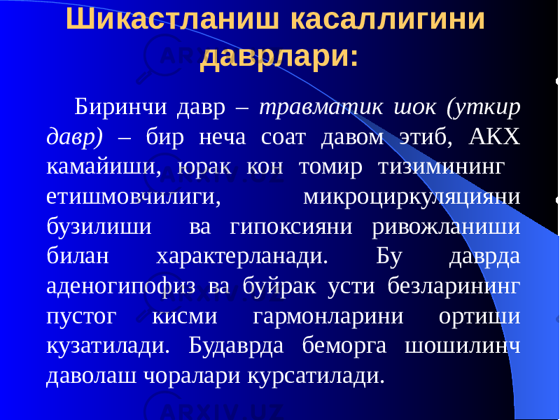 Шикастланиш касаллигини даврлари: Биринчи давр – травматик шок (уткир давр) – бир неча соат давом этиб, АКХ камайиши, юрак кон томир тизимининг етишмовчилиги, микроциркуляцияни бузилиши ва гипоксияни ривожланиши билан характерланади. Бу даврда аденогипофиз ва буйрак усти безларининг пустог кисми гармонларини ортиши кузатилади. Будаврда беморга шошилинч даволаш чоралари курсатилади. 