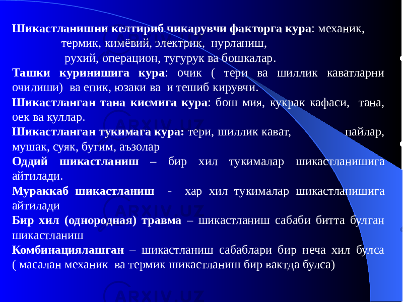 Шикастланишни келтириб чикарувчи факторга кура : механик, термик, кимёвий, электрик, нурланиш, рухий, операцион, тугурук ва бошкалар. Ташки куринишига кура : очик ( тери ва шиллик каватларни очилиши) ва епик, юзаки ва и тешиб кирувчи. Шикастланган тана кисмига кура : бош мия, кукрак кафаси, тана, оек ва куллар. Шикастланган тукимага кура: тери, шиллик кават, пайлар, мушак, суяк, бугим, аъзолар Оддий шикастланиш – бир хил тукималар шикастланишига айтилади. Мураккаб шикастланиш - хар хил тукималар шикастланишига айтилади Бир хил (однородная) травма – шикастланиш сабаби битта булган шикастланиш Комбинациялашган – шикастланиш сабаблари бир неча хил булса ( масалан механик ва термик шикастланиш бир вактда булса) 