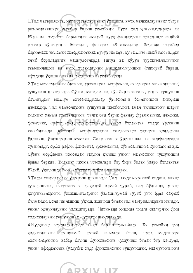 1.Тил материясига, нутқ органларининг ўсишига, нутқ малакалариникг тўгри ривожланишига эътибор бериш тамойили. Нутқ, тил қонуниятларига, оз бўлса-да, эътибор бермаслик амалий нутқ фаолиятини эгаллашга салбий таъсир кўрсатади. Масалан, фонетик кўникмаларга йетарли эътибор берилмаса имловий саводхонликка путур йетади. Бу таълим тамойили тилдан олиб бориладиган машгулотларда эштув ва кўрув курсатмалилигини таъминлашни ва нутқ органларини машқлантиришни (гапириб бериш, ифодали ўқишни ичида, гапиришни) талаб этади. 2.Тил маъноларини (лексик, грамматик, морфемик, синтактик маъноларини) тушуниш принтсипи. Сўзни, морфемани, сўз бирикмасини, гапни тушуниш борлиқдаги маълум воқеа-ҳодисалар ўртасилаги богланишни аниқлаш демакдир. Тил маъноларини тушуниш тамойилига амал қилишнинг шарти тилнинг ҳамма томонларини, тилга оид барча фанлар (грамматика, лексика, фонетика, орфография, стилистика)ни ўзаро богланган ҳолда ўрганиш хисобланади. Масалан, морфологияни синтаксисга таянган ҳолдагина ўрганиш, ўзлаштириш мумкин. Синтаксисни ўрганишда эса морфологияга суянилади, орфография фонетика, грамматика, сўз ясалишига суянади ва ҳ.к. Сўзни морфемик томондан таҳлил қилиш унинг маъносини тушунишга ёрдам беради. Тилнинг ҳамма томонлари бир-бири билан ўзаро богланган бўлиб, ўқитишда буни албатта хисобга олиш керак. 3.Тилга сезгирликни ўстириш принсипи. Тил - жуда мураккаб ҳодиса, унинг тузилишини, системасини фаҳмлаб олмай туриб, сал бўлса-да, унинг қонуниятларини, ўхшашликларини ўзлаштирмай туриб уни ёдда сақлаб билмайди. Бола гаплашиш, ўқиш, эшитиш билан тил материалларини йигади, унинг қонунларини ўзлаштиради. Натижада кишида тилга сезгирлик (тил ҳодисаларини тушуниш) хусусияти шаклланади. 4.Нутқнинг ифодалилигига баҳо бериш тамойили. Бу тамойил тил ҳодисаларини тушунмай туриб саводли ёзиш, нутқ маданняти воситаларининг хабар бериш функсиясини тушуниш билан бир қаторда, унинг ифодалилик (услубга оид) функсиясини тушунишни, мазмунинигина 