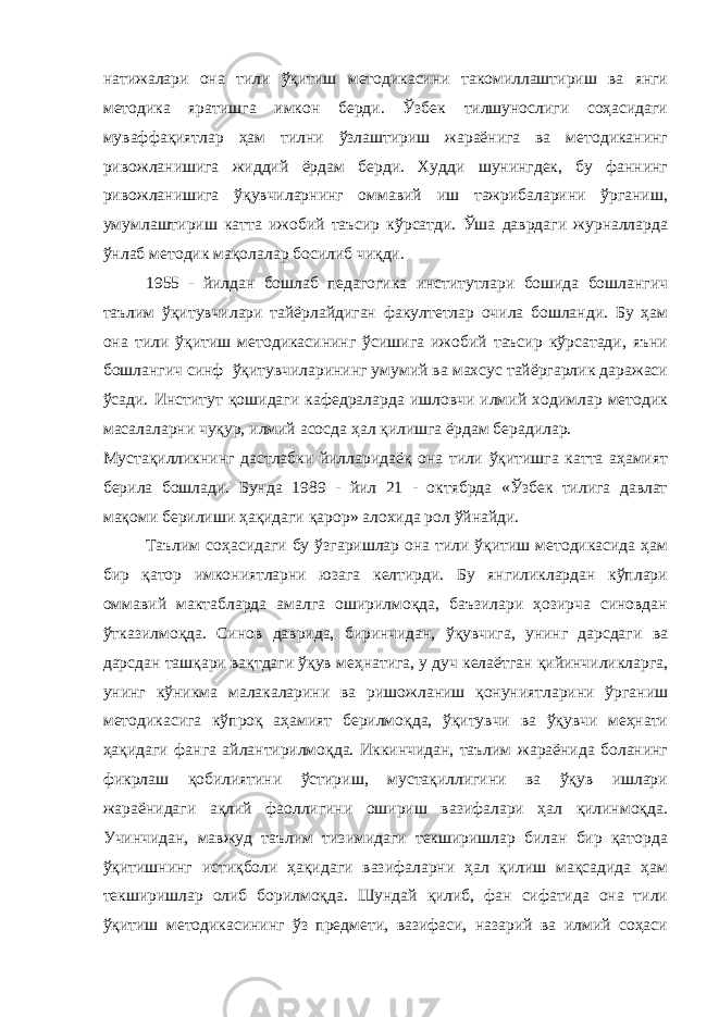 натижалари она тили ўқитиш методикасини такомиллаштириш ва янги методика яратишга имкон берди. Ўзбек тилшунослиги соҳасидаги муваффақиятлар ҳам тилни ўзлаштириш жараёнига ва методиканинг ривожланишига жиддий ёрдам берди. Худди шунингдек, бу фаннинг ривожланишига ўқувчиларнинг оммавий иш тажрибаларини ўрганиш, умумлаштириш катта ижобий таъсир кўрсатди. Ўша даврдаги журналларда ўнлаб методик мақолалар босилиб чиқди. 1955 - йилдан бошлаб педагогика институтлари бошида бошлангич таълим ўқитувчилари тайёрлайдиган факултетлар очила бошланди. Бу ҳам она тили ўқитиш методикасининг ўсишига ижобий таъсир кўрсатади, яъни бошлангич синф ўқитувчиларининг умумий ва махсус тайёргарлик даражаси ўсади. Институт қошидаги кафедраларда ишловчи илмий ходимлар методик масалаларни чуқур, илмий асосда ҳал қилишга ёрдам берадилар. Мустақилликнинг дастлабки йилларидаёқ она тили ўқитишга катта аҳамият берила бошлади. Бунда 1989 - йил 21 - октябрда «Ўзбек тилига давлат мақоми берилиши ҳақидаги қарор» алохида рол ўйнайди. Таълим соҳасидаги бу ўзгаришлар она тили ўқитиш методикасида ҳам бир қатор имкониятларни юзага келтирди. Бу янгиликлардан кўплари оммавий мактабларда амалга оширилмоқда, баъзилари ҳозирча синовдан ўтказилмоқда. Синов даврида, биринчидан, ўқувчига, унинг дарсдаги ва дарсдан ташқари вақтдаги ўқув меҳнатига, у дуч келаётган қийинчиликларга, унинг кўникма малакаларини ва ришожланиш қонуниятларини ўрганиш методикасига кўпроқ аҳамият берилмоқда, ўқитувчи ва ўқувчи меҳнати ҳақидаги фанга айлантирилмоқда. Иккинчидан, таълим жараёнида боланинг фикрлаш қобилиятини ўстириш, мустақиллигини ва ўқув ишлари жараёнидаги ақлий фаоллигини ошириш вазифалари ҳал қилинмоқда. Учинчидан, мавжуд таълим тизимидаги текширишлар билан бир қаторда ўқитишнинг истиқболи ҳақидаги вазифаларни ҳал қилиш мақсадида ҳам текширишлар олиб борилмоқда. Шундай қилиб, фан сифатида она тили ўқитиш методикасининг ўз предмети, вазифаси, назарий ва илмий соҳаси 