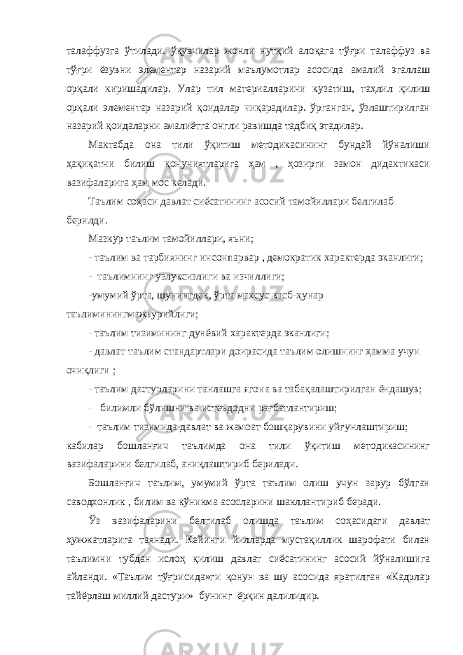 талаффузга ўтилади. ўқувчилар жонли нутқий алоқага тўғри талаффуз ва тўғри ёзувни элементар назарий маълумотлар асосида амалий эгаллаш орқали киришадилар. Улар тил материалларини кузатиш, таҳлил қилиш орқали элементар назарий қоидалар чиқарадилар. ўрганган, ўзлаштирилган назарий қоидаларни амалиётга онгли равишда тадбиқ этадилар. Мактабда она тили ўқитиш методикасининг бундай йўналиши ҳақиқатни билиш қонуниятларига ҳам , ҳозирги замон дидактикаси вазифаларига ҳам мос келади. Таълим соҳаси давлат сиёсатининг асосий тамойиллари белгилаб берилди. Мазкур таълим тамойиллари, яъни; - таълим ва тарбиянинг инсонпарвар , демократик характерда эканлиги; - таълимнинг узлуксизлиги ва изчиллиги; -умумий ўрта, шунингдек, ўрта махсус касб-ҳунар таълиминингмажьурийлиги; - таълим тизимининг дунёвий характерда эканлиги; - давлат таълим стандартлари доирасида таълим олишнинг ҳамма учун очиқлиги ; - таълим дастурларини танлашга ягона ва табақалаштирилган ёндашув; - билимли бўлишни ва истеъдодни рағбатлантириш; - таълим тизимида давлат ва жамоат бошқарувини уйғунлаштириш; кабилар бошланғич таълимда она тили ўқитиш методикасининг вазифаларини белгилаб, аниқлаштириб берилади. Бошланғич таълим, умумий ўрта таълим олиш учун зарур бўлган саводхонлик , билим ва кўникма асосларини шакллантириб беради. Ўз вазифаларини белгилаб олишда таълим соҳасидаги давлат ҳужжатларига таянади. Кейинги йилларда мустақиллик шарофати билан таълимни тубдан ислоҳ қилиш давлат сиёсатининг асосий йўналишига айланди. «Таълим тўғрисида»ги қонун ва шу асосида яратилган «Кадрлар тайёрлаш миллий дастури» бунинг ёрқин далилидир. 