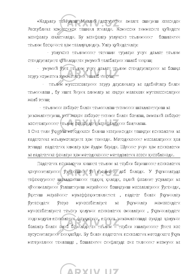 «Кадрлар тайёрлаш Миллий дастури”ни амалга ошириш юзасидан Республика комиссияси ташкил этилади. Комиссия зиммасига қуйидаги вазифалар юклатилади. Бу вазифалар узлуксиз таълимнинг бошланғич таълим босқичига ҳам тааллуқлидир. Улар қуйидагилар: - узлуксиз таълимнинг тегишли турлари учун давлат таълим стандартларига қўйиладиган умумий талабларни ишлаб чиқиш; - умумий ўрта таълим учун давлат таълим стандартларини ва бошқа зарур норматив ҳужжатларни ишлаб чиқиш; - таълим муассасаларини зарур дарсликлар ва адабиётлар билан таъминлаш , бу ишга йирик олимлар ва юқори малакали мутахассисларни жалб этиш; - таълимни ахборот билан таъминлаш тизимини шакллантириш ва ривожлантириш, уни жаҳон ахборот тизими билан боғлаш, оммавий ахборот воситаларининг таълим соҳасидаги вазифаларини белгилаш. 1 Она тили ўқитиш методикаси билиш назариясидан ташқари психология ва педагогика маълумотларига ҳам таянади. Методиканинг масалаларини ҳал этишда педагогик илмлар ҳам ёрдам беради. Шунинг учун ҳам психология ва педагогика фанлари ҳам методиканинг методологик асоси ҳисобланади. Педагогик психология кишига таълим ва тарбия беришнинг психологик қонуниятларини ўрганишни ўз предмети деб билади. У ўқувчиларда тафаккурнинг шаклланишини тадқиқ қилади, ақлий фаолият усуллари ва кўникмаларини ўзлаштириш жараёнини бошқариш масалаларини ўрганади, ўқитиш жараёнинг муваффақиятлилигига , педагог билан ўқувчилар ўртасидаги ўзоро муносабатларга ва ўқувчилар жамоасидаги муносабатларига таъсир қилувчи психологик омилларни , ўқувчилардаги индивидуал-психологик фарқларни, психик ривожланишда орқада қолувчи болалар билан олиб бориладиган таълим – тарбия ишларининг ўзига хос хусусиятларини аниқлайди. Бу билан педагогик психологик методикага ўқув материалини танлашда , бошланғич синфларда она тилининг мазмуни ва 