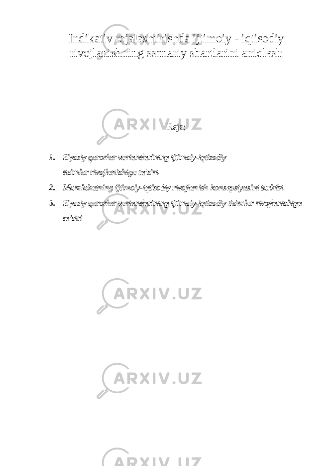 Indikativ rejalashtirishda ijtimoiy - iqtisodiy rivojlanishning ssenariy shartlarini aniqlash Reja: 1. Siyosiy qarorlar variantlarining ijtimoiy-iqtisodiy tizimlar rivojlanishiga ta’siri. 2. Mamlakatning ijtimoiy-iqtisodiy rivojlanish konsepsiyasini tarkibi. 3. Siyosiy qarorlar variantlarining ijtimoiy-iqtisodiy tizimlar rivojlanishiga ta’siri 