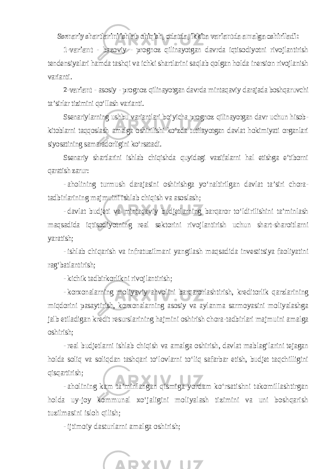 Ssenariy shartlarini ishlab chiqish, odatda, ikkita variantda amalga oshiriladi : 1-variant - bazoviy - prognoz qilinayotgan davrda iqtisodiyotni rivojlantirish tendensiyalari hamda tashqi va ichki shartlarini saqlab qolgan holda inersion rivojlanish varianti . 2-variant - asosiy - prognoz qilinayotgan davrda mintaqaviy darajada boshqaruvchi ta’sirlar tizimini qo‘llash varianti. Ssenariylarning ushbu variantlari bo‘yicha prognoz qilinayotgan davr uchun hisob- kitoblarni taqqoslash amalga oshirilishi ko‘zda tutilayotgan davlat hokimiyati organlari siyosatining samaradorligini ko‘rsatadi. Ssenariy shartlarini ishlab chiqishda quyidagi vazifalarni hal etishga e’tiborni qaratish zarur: - aholining turmush darajasini oshirishga yo‘naltirilgan davlat ta’siri chora- tadbirlarining majmuini ishlab chiqish va asoslash; - davlat budjeti va mintaqaviy budjetlarning barqaror to‘ldirilishini ta’minlash maqsadida iqtisodiyotning real sektorini rivojlantirish uchun shart-sharoitlarni yaratish; - ishlab chiqarish va infratuzilmani yangilash maqsadida investitsiya faoliyatini rag‘batlantirish; - kichik tadbirkorlikni rivojlantirish; - korxonalarning moliyaviy ahvolini barqarorlashtirish, kreditorlik qarzlarining miqdorini pasaytirish, korxonalarning asosiy va aylanma sarmoyasini moliyalashga jalb etiladigan kredit resurslarining hajmini oshirish chora-tadbirlari majmuini amalga oshirish; - real budjetlarni ishlab chiqish va amalga oshirish, davlat mablag‘larini tejagan holda soliq va soliqdan tashqari to‘lovlarni to‘liq safarbar etish, budjet taqchilligini qisqartirish ; - aholining kam ta’minlangan qismiga yordam ko‘rsatishni takomillashtirgan holda uy-joy kommunal xo‘jaligini moliyalash tizimini va uni boshqarish tuzilmasini isloh qilish; - ijtimoiy dasturlarni amalga oshirish; 