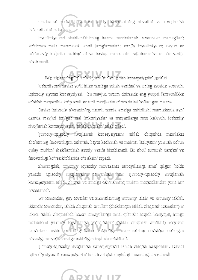 - mahsulot sotish jahon va milliy bozorlarining ahvolini va rivojlanish istiqbollarini baholash. Investitsiyalarni shakllantirishning barcha manbalarini: korxonalar mablag‘lari; ko‘chmas mulk muomalasi; aholi jamg‘armalari; xorijiy investitsiyalar; davlat va mintaqaviy budjetlar mablag‘lari va boshqa manbalarini safarbar etish muhim vazifa hisoblanadi . Mamlakatning ijtimoiy-iqtisodiy rivojlanish konsepsiyasini tarkibi Iqtisodiyotni davlat yo‘li bilan tartibga solish vazifasi va uning asosida yotuvchi iqtisodiy siyosat konsepsiyasi - bu mavjud tuzum doirasida eng yuqori farovonlikka erishish maqsadida ko‘p sonli va turli manfaatlar o‘rtasida kelishiladigan murosa. Davlat iqtisodiy siyosatining tizimli tarzda amalga oshirilishi mamlakatda ayni damda mavjud bo‘lgan real imkoniyatlar va maqsadlarga mos keluvchi iqtisodiy rivojlanish konsepsiyasini ishlab chiqishni talab qiladi. Ijtimoiy-iqtisodiy rivojlanish konsepsiyasini ishlab chiqishda mamlakat aholisining farovonligini oshirish, hayot kechirish va mehnat faoliyatini yuritish uchun qulay muhitni shakllantirish asosiy vazifa hisoblanadi. Bu aholi turmush darajasi va farovonligi ko‘rsatkichlarida o‘z aksini topadi. Shuningdek, umumiy iqtisodiy muvazanat tamoyillariga amal qilgan holda yanada iqtisodiy rivojlanishni ta’minlash ham ijtimoiy-iqtisodiy rivojlanish konsepsiyasini ishlab chiqish va amalga oshirishning muhim maqsadlaridan yana biri hisoblanadi. Bir tomondan, gap tovarlar va xizmatlarning umumiy talabi va umumiy taklifi, ikkinchi tomondan, ishlab chiqarish omillari (cheklangan ishlab chiqarish resurslari) ni takror ishlab chiqarishda bozor tamoyillariga amal qilinishi haqida borayapti, bunga mahsulotni yakuniy foydalanish yo‘nalishlari (ishlab chiqarish omillari) bo‘yicha taqsimlash ushbu omilning ishlab chiqarilgan mahsulotning o‘sishiga qo‘shgan hissasiga muvofiq amalga oshirilgan taqdirda erishiladi. Ijtimoiy-iqtisodiy rivojlanish konsepsiyasini ishlab chiqish bosqichlari. Davlat iqtisodiy siyosati konsepsiyasini ishlab chiqish quyidagi unsurlarga asoslanadi: 