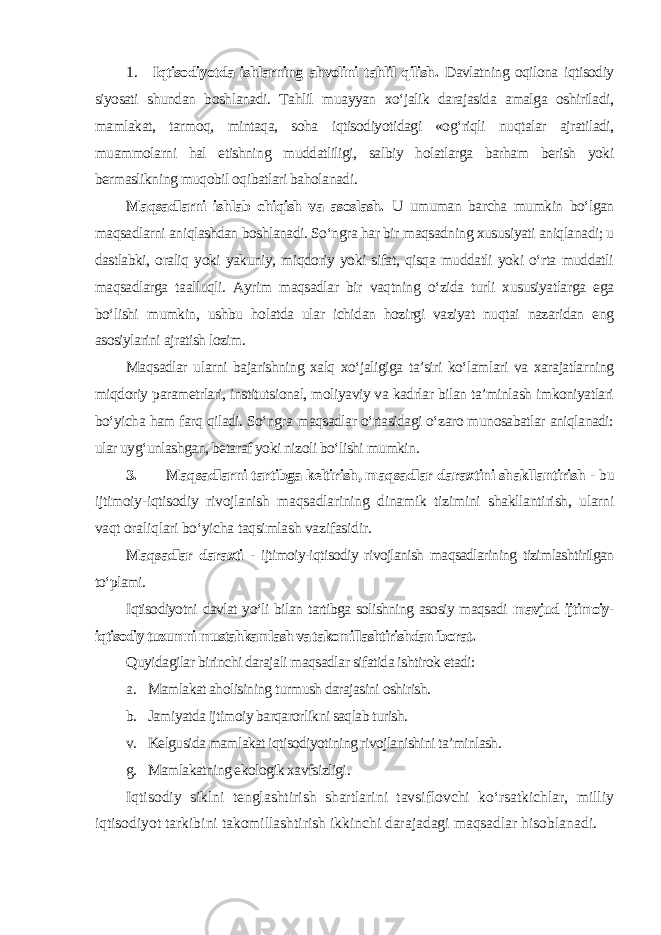 1. Iqtisodiyotda ishlarning ahvolini tahlil qilish. Davlatning oqilona iqtisodiy siyosati shundan boshlanadi. Tahlil muayyan xo‘jalik darajasida amalga oshiriladi, mamlakat, tarmoq, mintaqa, soha iqtisodiyotidagi «og‘riqli nuqtalar ajratiladi, muammolarni hal etishning muddatliligi, salbiy holatlarga barham berish yoki bermaslikning muqobil oqibatlari baholanadi . Maqsadlarni ishlab chiqish va asoslash. U umuman barcha mumkin bo‘lgan maqsadlarni aniqlashdan boshlanadi. So‘ngra har bir maqsadning xususiyati aniqlanadi; u dastlabki, oraliq yoki yakuniy, miqdoriy yoki sifat, qisqa muddatli yoki o‘rta muddatli maqsadlarga taalluqli. Ayrim maqsadlar bir vaqtning o‘zida turli xususiyatlarga ega bo‘lishi mumkin, ushbu holatda ular ichidan hozirgi vaziyat nuqtai nazaridan eng asosiylarini ajratish lozim. Maqsadlar ularni bajarishning xalq xo‘jaligiga ta’siri ko‘lamlari va xarajatlarning miqdoriy parametrlari, institutsional, moliyaviy va kadrlar bilan ta’minlash imkoniyatlari bo‘yicha ham farq qiladi. So‘ngra maqsadlar o‘rtasidagi o‘zaro munosabatlar aniqlanadi: ular uyg‘unlashgan, betaraf yoki nizoli bo‘lishi mumkin. 3. Maqsadlarni tartibga keltirish, maqsadlar daraxtini shakllantirish - bu ijtimoiy-iqtisodiy rivojlanish maqsadlarining dinamik tizimini shakllantirish, ularni vaqt oraliqlari bo‘yicha taqsimlash vazifasidir. Maqsadlar daraxti - ijtimoiy-iqtisodiy rivojlanish maqsadlarining tizimlashtirilgan to‘plami. Iqtisodiyotni davlat yo‘li bilan tartibga solishning asosiy maqsadi mavjud ijtimoiy- iqtisodiy tuzumni mustahkamlash va takomillashtirishdan iborat . Quyidagilar birinchi darajali maqsadlar sifatida ishtirok etadi: а . Mamlakat aholisining turmush darajasini oshirish. b. Jamiyatda ijtimoiy barqarorlikni saqlab turish. v. Kelgusida mamlakat iqtisodiyotining rivojlanishini ta’minlash. g. Mamlakatning ekologik xavfsizligi . Iqtisodiy siklni tenglashtirish shartlarini tavsiflovchi ko‘rsatkichlar, milliy iqtisodiyot tarkibini takomillashtirish ikkinchi darajadagi maqsadlar hisoblanadi. 