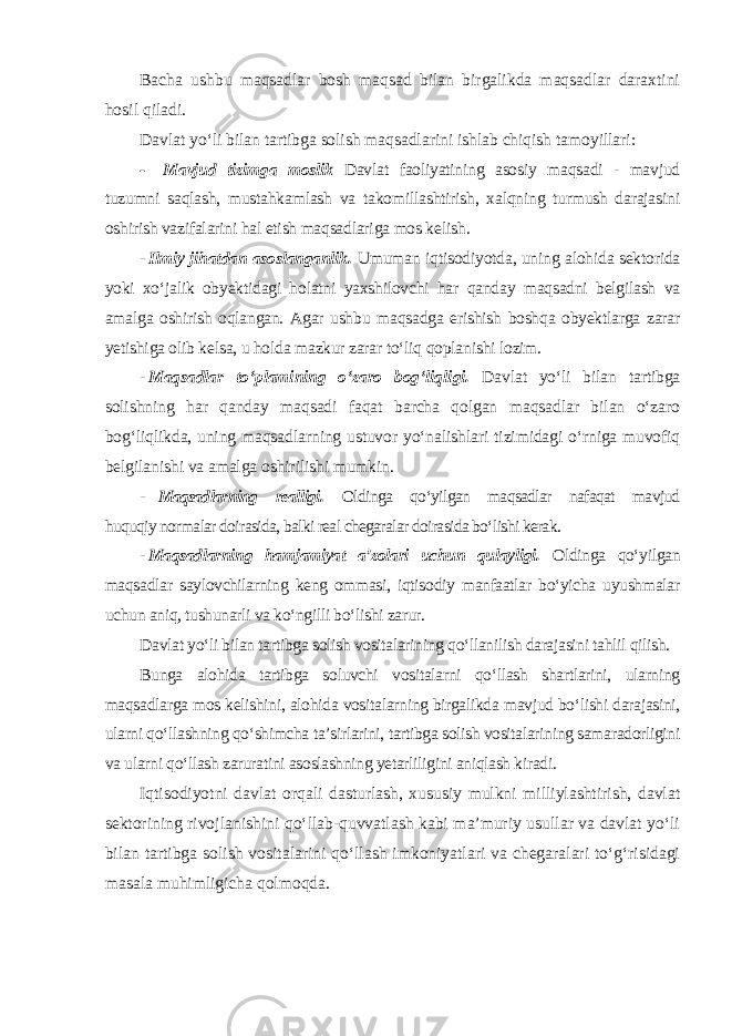 Bacha ushbu maqsadlar bosh maqsad bilan birgalikda maqsadlar daraxtini hosil qiladi. Davlat yo‘li bilan tartibga solish maqsadlarini ishlab chiqish tamoyillari : - Mavjud tizimga moslik Davlat faoliyatining asosiy maqsadi - mavjud tuzumni saqlash, mustahkamlash va takomillashtirish, xalqning turmush darajasini oshirish vazifalarini hal etish maqsadlariga mos kelish . - Ilmiy jihatdan asoslanganlik. Umuman iqtisodiyotda, uning alohida sektorida yoki xo‘jalik obyektidagi holatni yaxshilovchi har qanday maqsadni belgilash va amalga oshirish oqlangan. Agar ushbu maqsadga erishish boshqa obyektlarga zarar yetishiga olib kelsa, u holda mazkur zarar to‘liq qoplanishi lozim. - Maqsadlar to‘plamining o‘zaro bog‘liqligi. Davlat yo‘li bilan tartibga solishning har qanday maqsadi faqat barcha qolgan maqsadlar bilan o‘zaro bog‘liqlikda, uning maqsadlarning ustuvor yo‘nalishlari tizimidagi o‘rniga muvofiq belgilanishi va amalga oshirilishi mumkin. - Maqsadlarning realligi. Oldinga qo‘yilgan maqsadlar nafaqat mavjud huquqiy normalar doirasida, balki real chegaralar doirasida bo‘lishi kerak . - Maqsadlarning hamjamiyat a’zolari uchun qulayligi. Oldinga qo‘yilgan maqsadlar saylovchilarning keng ommasi, iqtisodiy manfaatlar bo‘yicha uyushmalar uchun aniq, tushunarli va ko‘ngilli bo‘lishi zarur. Davlat yo‘li bilan tartibga solish vositalarining qo‘llanilish darajasini tahlil qilish. Bunga alohida tartibga soluvchi vositalarni qo‘llash shartlarini, ularning maqsadlarga mos kelishini, alohida vositalarning birgalikda mavjud bo‘lishi darajasini, ularni qo‘llashning qo‘shimcha ta’sirlarini, tartibga solish vositalarining samaradorligini va ularni qo‘llash zaruratini asoslashning yetarliligini aniqlash kiradi. Iqtisodiyotni davlat orqali dasturlash, xususiy mulkni milliylashtirish, davlat sektorining rivojlanishini qo‘llab-quvvatlash kabi ma’muriy usullar va davlat yo‘li bilan tartibga solish vositalarini qo‘llash imkoniyatlari va chegaralari to‘g‘risidagi masala muhimligicha qolmoqda . 