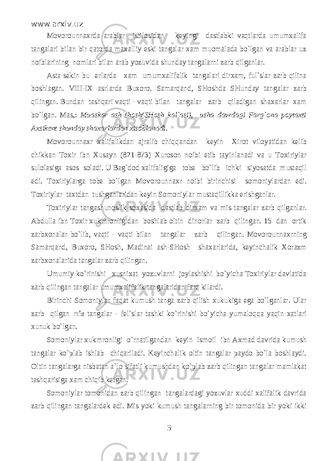 www.arxiv.uz Movorounnaxrda arablar istilosidan keyingi dastlabki vaqtlarda umumxalifa tangalari bilan bir qatorda maxalliy eski tangalar xam muomalada bo`lgan va arablar uz noiblarining nomlari bilan arab yozuvida shunday tangalarni zarb qilganlar. Asta-sekin bu erlarda xam umumxalifalik tangalari dirxam, ful`slar zarb qilina boshlagan. VIII-IX asrlarda Buxoro. Samarqand, SHoshda SHunday tangalar zarb qilingan. Bundan tashqari vaqti - vaqti bilan tangalar zarb qiladigan shaxarlar xam bo`lgan. Mas,: Muaskar ash-shosh(SHosh kal`asi), usha davrdagi Farg`ona poytaxti Axsikent shunday shaxarlardan xisoblanadi. Movorounnaxr xalifalikdan ajralib chiqqandan keyin Xirot viloyatidan kelib chikkan Toxir ibn Xusayn (821-873) Xuroson noibi etib tayinlanadi va u Toxiriylar sulolasiga asos soladi. U Bag`dod xalifaligiga tobe bo`lib ichki siyosatda mustaqil edi. Toxiriylarga tobe bo`lgan Movorounnaxr noibi birinchisi somoniylardan edi. Toxiriylar taxtdan tushganlaridan keyin Somoniylar mustaqillikka erishganlar. Toxiriylar tangashunoslik soxasida dastlab dirxam va mis tangalar zarb qilganlar. Abdulla ibn Toxir xukmronligidan boshlab oltin dinorlar zarb qilingan. 15 dan ortik zarbxonalar bo`lib, vaqti - vaqti bilan tangalar zarb qilingan. Movorounnaxrning Samarqand, Buxoro, SHosh, Madinai ash-SHosh shaxarlarida, keyinchalik Xorazm zarbxonalarida tangalar zarb qilingan. Umumiy ko`rinishi xusnixat yozuvlarni joylashishi bo`yicha Toxiriylar davlatida zarb qilingan tangalar umumxalifalik tangalaridan farq kilardi. Birinchi Somoniylar faqat kumush tanga zarb qilish xukukiga ega bo`lganlar. Ular zarb qilgan mis tangalar - fel`slar tashki ko`rinishi bo`yicha yumaloqqa yaqin xatlari xunuk bo`lgan. Somoniylar xukmronligi o`rnatilgandan keyin Ismoil ibn Axmad davrida kumush tangalar ko`plab ishlab chiqariladi. Keyinchalik oltin tangalar paydo bo`la boshlaydi. Oltin tangalarga nisbatan a`lo sifatli kumushdan ko`plab zarb qilingan tangalar mamlakat tashqarisiga xam chiqib ketgan. Somoniylar tomonidan zarb qilingan tangalardagi yozuvlar xuddi xalifalik davrida zarb qilingan tangalardek edi. Mis yoki kumush tangalarning bir tomonida bir yoki ikki 3 