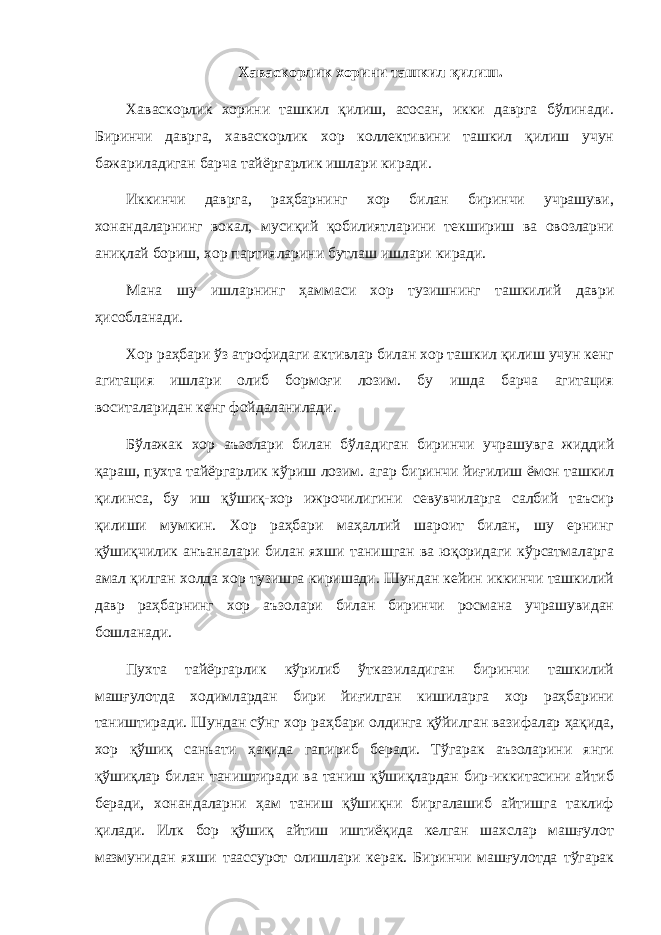 Хаваскорлик хорини ташкил қилиш. Хаваскорлик хорини ташкил қилиш, асосан, икки даврга бўлинади. Биринчи даврга, хаваскорлик хор коллективини ташкил қилиш учун бажариладиган барча тайёргарлик ишлари киради. Иккинчи даврга, раҳбарнинг хор билан биринчи учрашуви, хонандаларнинг вокал, мусиқий қобилиятларини текшириш ва овозларни аниқлай бориш, хор партияларини бутлаш ишлари киради. Мана шу ишларнинг ҳаммаси хор тузишнинг ташкилий даври ҳисобланади. Хор раҳбари ўз атрофидаги активлар билан хор ташкил қилиш учун кенг агитация ишлари олиб бормоғи лозим. бу ишда барча агитация воситаларидан кенг фойдаланилади. Бўлажак хор аъзолари билан бўладиган биринчи учрашувга жиддий қараш, пухта тайёргарлик кўриш лозим. агар биринчи йиғилиш ёмон ташкил қилинса, бу иш қўшиқ-хор ижрочилигини севувчиларга салбий таъсир қилиши мумкин. Хор раҳбари маҳаллий шароит билан, шу ернинг қўшиқчилик анъаналари билан яхши танишган ва юқоридаги кўрсатмаларга амал қилган холда хор тузишга киришади. Шундан кейин иккинчи ташкилий давр раҳбарнинг хор аъзолари билан биринчи росмана учрашувидан бошланади. Пухта тайёргарлик кўрилиб ўтказиладиган биринчи ташкилий машғулотда ходимлардан бири йиғилган кишиларга хор раҳбарини таништиради. Шундан сўнг хор раҳбари олдинга қўйилган вазифалар ҳақида, хор қўшиқ санъати ҳақида гапириб беради. Тўгарак аъзоларини янги қўшиқлар билан таништиради ва таниш қўшиқлардан бир-иккитасини айтиб беради, хонандаларни ҳам таниш қўшиқни биргалашиб айтишга таклиф қилади. Илк бор қўшиқ айтиш иштиёқида келган шахслар машғулот мазмунидан яхши таассурот олишлари керак. Биринчи машғулотда тўгарак 