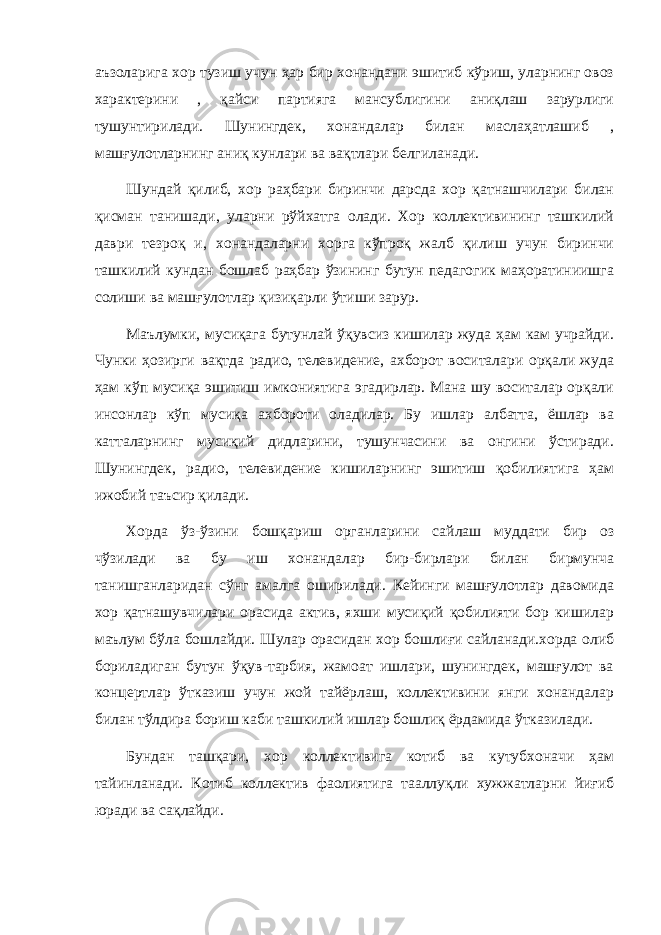 аъзоларига хор тузиш учун ҳар бир хонандани эшитиб кўриш, уларнинг овоз характерини , қайси партияга мансублигини аниқлаш зарурлиги тушунтирилади. Шунингдек, хонандалар билан маслаҳатлашиб , машғулотларнинг аниқ кунлари ва вақтлари белгиланади. Шундай қилиб, хор раҳбари биринчи дарсда хор қатнашчилари билан қисман танишади, уларни рўйхатга олади. Хор коллективининг ташкилий даври тезроқ и, хонандаларни хорга кўпроқ жалб қилиш учун биринчи ташкилий кундан бошлаб раҳбар ўзининг бутун педагогик маҳоратиниишга солиши ва машғулотлар қизиқарли ўтиши зарур. Маълумки, мусиқага бутунлай ўқувсиз кишилар жуда ҳам кам учрайди. Чунки ҳозирги вақтда радио, телевидение, ахборот воситалари орқали жуда ҳам кўп мусиқа эшитиш имкониятига эгадирлар. Мана шу воситалар орқали инсонлар кўп мусиқа ахбороти оладилар. Бу ишлар албатта, ёшлар ва катталарнинг мусиқий дидларини, тушунчасини ва онгини ўстиради. Шунингдек, радио, телевидение кишиларнинг эшитиш қобилиятига ҳам ижобий таъсир қилади. Хорда ўз-ўзини бошқариш органларини сайлаш муддати бир оз чўзилади ва бу иш хонандалар бир-бирлари билан бирмунча танишганларидан сўнг амалга оширилади. Кейинги машғулотлар давомида хор қатнашувчилари орасида актив, яхши мусиқий қобилияти бор кишилар маълум бўла бошлайди. Шулар орасидан хор бошлиғи сайланади.хорда олиб бориладиган бутун ўқув-тарбия, жамоат ишлари, шунингдек, машғулот ва концертлар ўтказиш учун жой тайёрлаш, коллективини янги хонандалар билан тўлдира бориш каби ташкилий ишлар бошлиқ ёрдамида ўтказилади. Бундан ташқари, хор коллективига котиб ва кутубхоначи ҳам тайинланади. Котиб коллектив фаолиятига тааллуқли хужжатларни йиғиб юради ва сақлайди. 