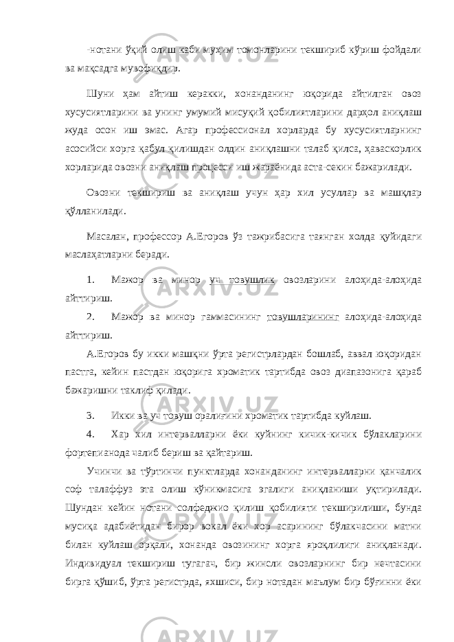 -нотани ўқий олиш каби муҳим томонларини текшириб кўриш фойдали ва мақсадга мувофиқдир. Шуни ҳам айтиш керакки, хонанданинг юқорида айтилган овоз хусусиятларини ва унинг умумий мисуқий қобилиятларини дарҳол аниқлаш жуда осон иш эмас. Агар профессионал хорларда бу хусусиятларнинг асосийси хорга қабул қилишдан олдин аниқлашни талаб қилса, ҳаваскорлик хорларида овозни аниқлаш процесси иш жараёнида аста-секин бажарилади. Овозни текшириш ва аниқлаш учун ҳар хил усуллар ва машқлар қўлланилади. Масалан, профессор А.Егоров ўз тажрибасига таянган холда қуйидаги маслаҳатларни беради. 1. Мажор ва минор уч товушлик овозларини алоҳида-алоҳида айттириш. 2. Мажор ва минор гаммасининг товушларининг алоҳида-алоҳида айттириш. А.Егоров бу икки машқни ўрта регистрлардан бошлаб, аввал юқоридан пастга, кейин пастдан юқорига хроматик тартибда овоз диапазонига қараб бажаришни таклиф қилади. 3. Икки ва уч товуш оралиғини хроматик тартибда куйлаш. 4. Хар хил интервалларни ёки куйнинг кичик-кичик бўлакларини фортепианода чалиб бериш ва қайтариш. Учинчи ва тўртинчи пунктларда хонанданинг интервалларни қанчалик соф талаффуз эта олиш кўникмасига эгалиги аниқланиши уқтирилади. Шундан кейин нотани солфеджио қилиш қобилияти текширилиши, бунда мусиқа адабиётидан бирор вокал ёки хор асарининг бўлакчасини матни билан куйлаш орқали, хонанда овозининг хорга яроқлилиги аниқланади. Индивидуал текшириш тугагач, бир жинсли овозларнинг бир нечтасини бирга қўшиб, ўрта регистрда, яхшиси, бир нотадан маълум бир бўғинни ёки 