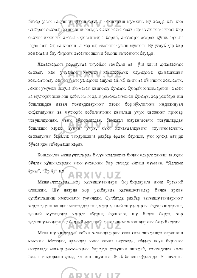 бирор унли товушни чўзиш орқали текшириш мумкин. Бу холда ҳар хил тембрли овозлар яхши эшитилади. Секин-аста овоз партиясининг ичида бир овозни иккинчи овозга яқинлаштира бориб, овозлари деярли қўшиладиган группалар барпо қилиш ва хор партиясини тузиш мумкин. Бу услуб ҳар бир хонандага бир-бирини овозини эшита билиш имконини беради. Хаваскорлик хорларида чиройли тембрли ва ўта катта диапазонли овозлар кам учрайди. Умуман хаваскорлик хорларига қатнашишни хохловчилар озми-кўпми ўзларича ашула айтиб юган ва айтишни хохловчи, лекин умуман ашула айтмаган кишилар бўлади. бундай кишиларнинг овози ва мусиқий эшитиш қобилияти ҳали ривожланмаган бўлади. хор раҳбари иш бошлашдан аввал хонандаларнинг овози бор-йўқлигини индивидуал сифатларини ва мусиқий қобилиятини аниқлаш учун овознинг примар товушларидан, яъни зўриқмасдан, бемалол жарангловчи товушлардан бошлаши керак. Бунинг учун, яъни хонандаларнинг тортинмаслиги, овозларини баралла чиқаришига раҳбар ёрдам бериши, уни қисқа вақтда бўлса ҳам тайёрлаши керак. Бошланғич машғулотларда бутун коллектив билан уларга таниш ва яқин бўлган қўшиқлардан икки-учтасини бир овозда айтиш мумкин. “Яллама ёрим”, “Ёр-ёр” в.х. Машғулотларда хор қатнашувчилари бир-бирларига анча ўрганиб олишади. Шу даврда хор раҳбарида қатнашувчилар билан эркин сухбатлашиш имконияти туғилади. Сухбатда раҳбар қатнашувчиларнинг хорга қатнашишдан мақсадларини, улар қандай ашулаларни ёқтиришларини, қандай мусиқалар уларга кўпроқ ёқишини, шу билан бирга, хор қатнашувчиларнинг бадиий-мусиқий қизиқиш ва хохишларини билиб олади. Мана шу ишлардан кейин хонандаларни якка-якка эшитишга киришиш мумкин. Масалан, эркаклар учун кичик октавада, аёллар учун биринчи окатавада мажор гаммасидан бирорта товушни эшитиб, хонандадан овоз билан такрорлаш ҳамда таниш ашулани айтиб бериш сўралади. У ашулани 