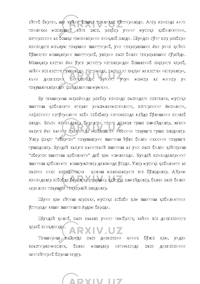 айтиб бергач, шу куйни бошқа тонликда айттирилади. Агар хонанда янги тонликка мослашиб айта олса, раҳбар унинг мусиқа қобилиятини, хотирасини ва бошқа томонларини аниқлаб олади. Шундан сўнг хор рахбари хонандага маълум товушни эшиттириб, уни такрорлашни ёки унча қийин бўлмаган машқларни эшиттириб, уларни овоз билан такрорлашни сўрайди. Машқлар пастки ёки ўрта регистр ноталаридан бошланиб юқорига караб, кейин эса пастга тушилади. Натижада, овознинг юқори ва пастки чегаралари, яъни диапазони аниқланади. Бунинг учун мажор ва минор уч товушликларидан фойдаланиш мумкин. Бу текшириш жараёнида рахбар хонанда овозидаги сохталик, мусиқа эшитиш қобилияти етарли ривожланмаганлиги, хотиранинг ёмонлиги, нафаснинг нотўғрилиги каби сабаблар натижасида пайдо бўлишини англаб олади. Баъзи хонандалар берилган тонга дархол туша олмайдилар, лекин кварта ёки квинта оралиғида жойлашган иккинчи товушга туша оладилар. Улар фақат “обертон” товушларни эшитиш йўли билан иккинчи товушга тушадилар. Бундай кварта-квинтавий эшитиш ва уни овоз билан қайтариш “обертон-эшитиш қобилияти” деб ҳам номланади. Бундай хонандаларнинг эшитиш қобилияти машғулотлар давомида ўсади. Улар мусиқа қобилияти ва овозни ички координация қилиш малакаларига эга бўладилар. Айрим хонандалар асбобда берилган товушни қайтара олмайдилар, балки овоз билан ьерилган товушни такрорлай оладилар. Шуни ҳам айтиш керакки, мусиқа асбоби ҳам эшитиш қобилиятини ўстиради-яхши эшитишга ёрдам беради. Шундай қилиб, овоз аввало унинг тембрига, кейин эса диапазонига қараб аниқланади. Текшириш пайтида овоз диапозони кичик бўлса ҳам, ундан хавотирланмаслик, балки машқлар натижасида овоз диапазонини кенгайтириб бориш зарур. 