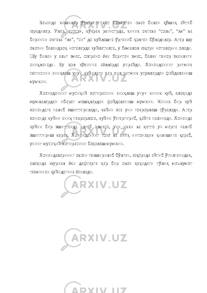 Баъзида кишилар ўзларига хос бўлмаган овоз билан қўшиқ айтиб юрадилар. Улар, асосан, кўкрак регистрда, кичик октава “соль”, “ля” ва биринчи октава “ля”, “си” да куйлашга ўрганиб қолган бўладилар. Агар шу овозни баландроқ ноталарда куйлатилса, у бемалол юқори ноталарни олади. Шу билан у альт эмас, сопрано ёки баритон эмас, балки тенор эканлиги аниқланади. Бу ҳол кўпинча аёлларда учрайди. Хонанданинг ритмик сезгисини аниқлаш учун қуйидаги ҳар хил ритмик усуллардан фойдаланиш мумкин. Хоанаданинг мусиқий хотирасини аниқлаш учун кичик куй, алоҳида жумлалардан иборат машқлардан фойдаланиш мумкин. Кичик бир куй хонандага чалиб эшиттирилади, кейин эса уни такрорлаш сўралади. Агар хонанда куйни аниқ такрорласа, куйни ўзгартириб, қайта чалинади. Хонанда куйни бир эшитганда илғаб олмаса, уни икки ва ҳатто уч марта чалиб эшиттириш керак. Хонанданинг тоза ва аниқ интонация қилишига қараб, унинг мусиқий хотирасини баҳолаш мумкин. Хонандаларнинг овози текширилиб бўлгач, юқорида айтиб ўтилганидек, алоҳида журнал ёки дафтарга ҳар бир овоз ҳақидаги тўлиқ маълумот тахминан қуйидагича ёзилади. 