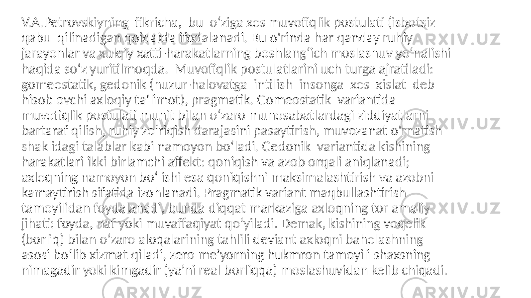 V.A.Petrovskiyning fikricha, bu o‘ziga xos muvofiqlik postulati (isbotsiz qabul qilinadigan qoida)da ifodalanadi. Bu o‘rinda har qanday ruhiy jarayonlar va xulqiy xatti-harakatlarning boshlang‘ich moslashuv yo‘nalishi haqida so‘z yuritilmoqda. Muvofiqlik postulatlarini uch turga ajratiladi: gomeostatik, gedonik (huzur-halovatga intilish insonga xos xislat deb hisoblovchi axloqiy ta’limot), pragmatik. Gomeostatik variantida muvofiqlik postulati muhit bilan o‘zaro munosabatlardagi ziddiyatlarni bartaraf qilish, ruhiy zo‘riqish darajasini pasaytirish, muvozanat o‘rnatish shaklidagi talablar kabi namoyon bo‘ladi. Gedonik variantida kishining harakatlari ikki birlamchi affekt: qoniqish va azob orqali aniqlanadi; axloqning namoyon bo‘lishi esa qoniqishni maksimalashtirish va azobni kamaytirish sifatida izohlanadi. Pragmatik variant maqbullashtirish tamoyilidan foydalanadi, bunda diqqat markaziga axloqning tor amaliy jihati: foyda, naf yoki muvaffaqiyat qo‘yiladi. Demak, kishining voqelik (borliq) bilan o‘zaro aloqalarining tahlili deviant axloqni baholashning asosi bo‘lib xizmat qiladi, zero me’yorning hukmron tamoyili shaxsning nimagadir yoki kimgadir (ya’ni real borliqqa) moslashuvidan kelib chiqadi. 