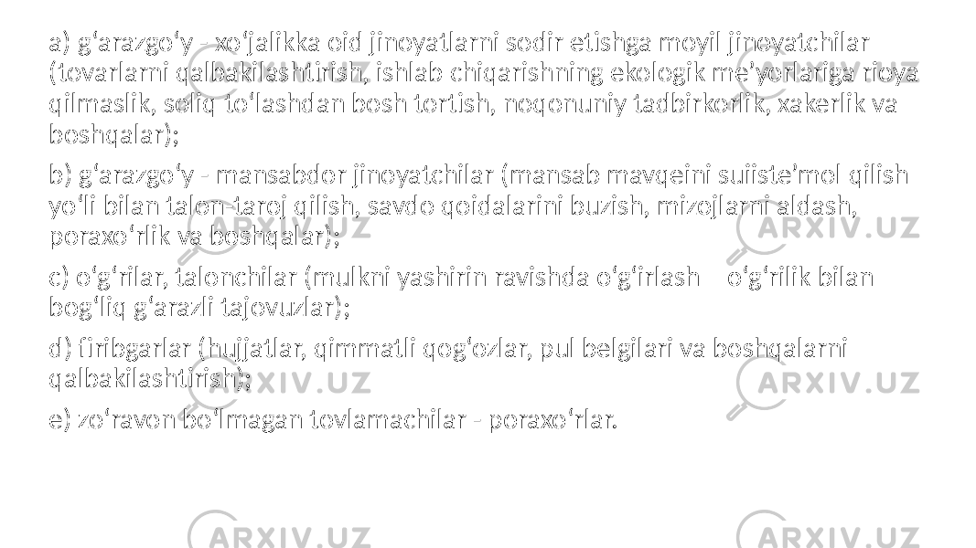 a) g‘arazgo‘y - xo‘jalikka oid jinoyatlarni sodir etishga moyil jinoyatchilar (tovarlarni qalbakilashtirish, ishlab chiqarishning ekologik me’yorlariga rioya qilmaslik, soliq to‘lashdan bosh tortish, noqonuniy tadbirkorlik, xakerlik va boshqalar); b) g‘arazgo‘y - mansabdor jinoyatchilar (mansab mavqeini suiiste’mol qilish yo‘li bilan talon-taroj qilish, savdo qoidalarini buzish, mizojlarni aldash, poraxo‘rlik va boshqalar); c) o‘g‘rilar, talonchilar (mulkni yashirin ravishda o‘g‘irlash – o‘g‘rilik bilan bog‘liq g‘arazli tajovuzlar); d) firibgarlar (hujjatlar, qimmatli qog‘ozlar, pul belgilari va boshqalarni qalbakilashtirish); e) zo‘ravon bo‘lmagan tovlamachilar - poraxo‘rlar. 