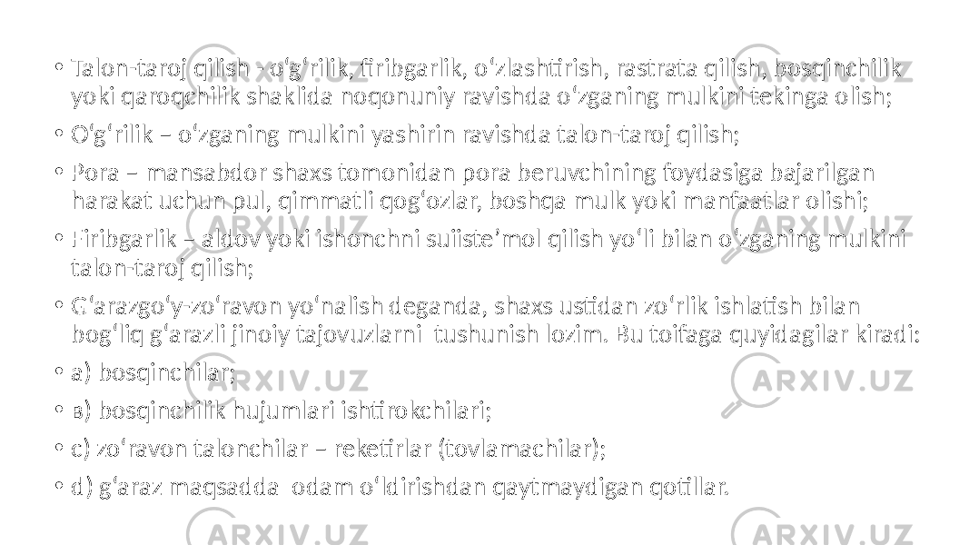 • Talon-taroj qilish - o‘g‘rilik, firibgarlik, o‘zlashtirish, rastrata qilish, bosqinchilik yoki qaroqchilik shaklida noqonuniy ravishda o‘zganing mulkini tekinga olish; • O‘g‘rilik – o‘zganing mulkini yashirin ravishda talon-taroj qilish; • Pora – mansabdor shaxs tomonidan pora beruvchining foydasiga bajarilgan harakat uchun pul, qimmatli qog‘ozlar, boshqa mulk yoki manfaatlar olishi; • Firibgarlik – aldov yoki ishonchni suiiste’mol qilish yo‘li bilan o‘zganing mulkini talon-taroj qilish; • G‘arazgo‘y-zo‘ravon yo‘nalish deganda, shaxs ustidan zo‘rlik ishlatish bilan bog‘liq g‘arazli jinoiy tajovuzlarni tushunish lozim. Bu toifaga quyidagilar kiradi: • a) bosqinchilar; • в) bosqinchilik hujumlari ishtirokchilari; • c) zo‘ravon talonchilar – reketirlar (tovlamachilar); • d) g‘araz maqsadda odam o‘ldirishdan qaytmaydigan qotillar. 