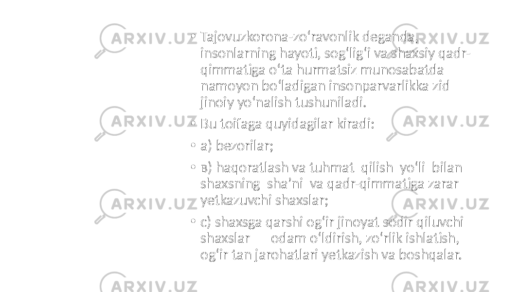 • Tajovuzkorona-zo‘ravonlik deganda, insonlarning hayoti, sog‘lig‘i va shaxsiy qadr- qimmatiga o‘ta hurmatsiz munosabatda namoyon bo‘ladigan insonparvarlikka zid jinoiy yo‘nalish tushuniladi. • Bu toifaga quyidagilar kiradi: • a) bezorilar; • в) haqoratlash va tuhmat qilish yo‘li bilan shaxsning sha’ni va qadr-qimmatiga zarar yetkazuvchi shaxslar; • c) shaxsga qarshi og‘ir jinoyat sodir qiluvchi shaxslar – odam o‘ldirish, zo‘rlik ishlatish, og‘ir tan jarohatlari yetkazish va boshqalar. 