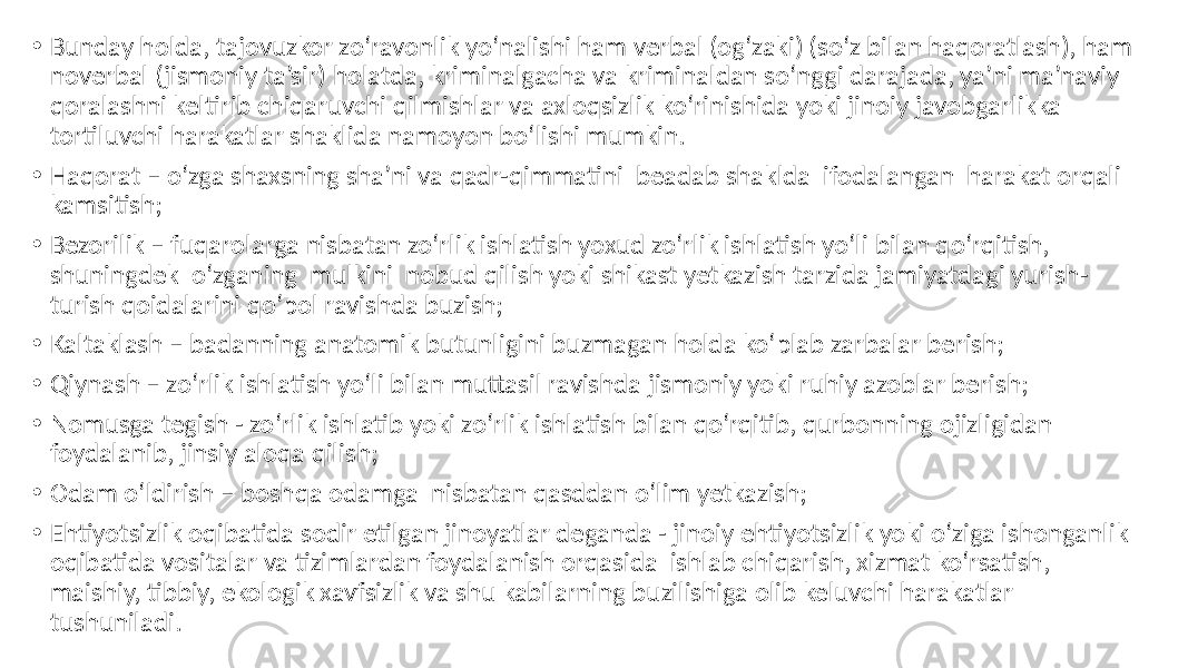 • Bunday holda, tajovuzkor zo‘ravonlik yo‘nalishi ham verbal (og‘zaki) (so‘z bilan haqoratlash), ham noverbal (jismoniy ta’sir) holatda, kriminalgacha va kriminaldan so‘nggi darajada, ya’ni ma’naviy qoralashni keltirib chiqaruvchi qilmishlar va axloqsizlik ko‘rinishida yoki jinoiy javobgarlikka tortiluvchi harakatlar shaklida namoyon bo‘lishi mumkin. • Haqorat – o‘zga shaxsning sha’ni va qadr-qimmatini beadab shaklda ifodalangan harakat orqali kamsitish; • Bezorilik – fuqarolarga nisbatan zo‘rlik ishlatish yoxud zo‘rlik ishlatish yo‘li bilan qo‘rqitish, shuningdek o‘zganing mulkini nobud qilish yoki shikast yetkazish tarzida jamiyatdagi yurish- turish qoidalarini qo‘pol ravishda buzish; • Kaltaklash – badanning anatomik butunligini buzmagan holda ko‘plab zarbalar berish; • Qiynash – zo‘rlik ishlatish yo‘li bilan muttasil ravishda jismoniy yoki ruhiy azoblar berish; • Nomusga tegish - zo‘rlik ishlatib yoki zo‘rlik ishlatish bilan qo‘rqitib, qurbonning ojizligidan foydalanib, jinsiy aloqa qilish; • Odam o‘ldirish – boshqa odamga nisbatan qasddan o‘lim yetkazish; • Ehtiyotsizlik oqibatida sodir etilgan jinoyatlar deganda - jinoiy ehtiyotsizlik yoki o‘ziga ishonganlik oqibatida vositalar va tizimlardan foydalanish orqasida ishlab chiqarish, xizmat ko‘rsatish, maishiy, tibbiy, ekologik xavfsizlik va shu kabilarning buzilishiga olib keluvchi harakatlar tushuniladi. 