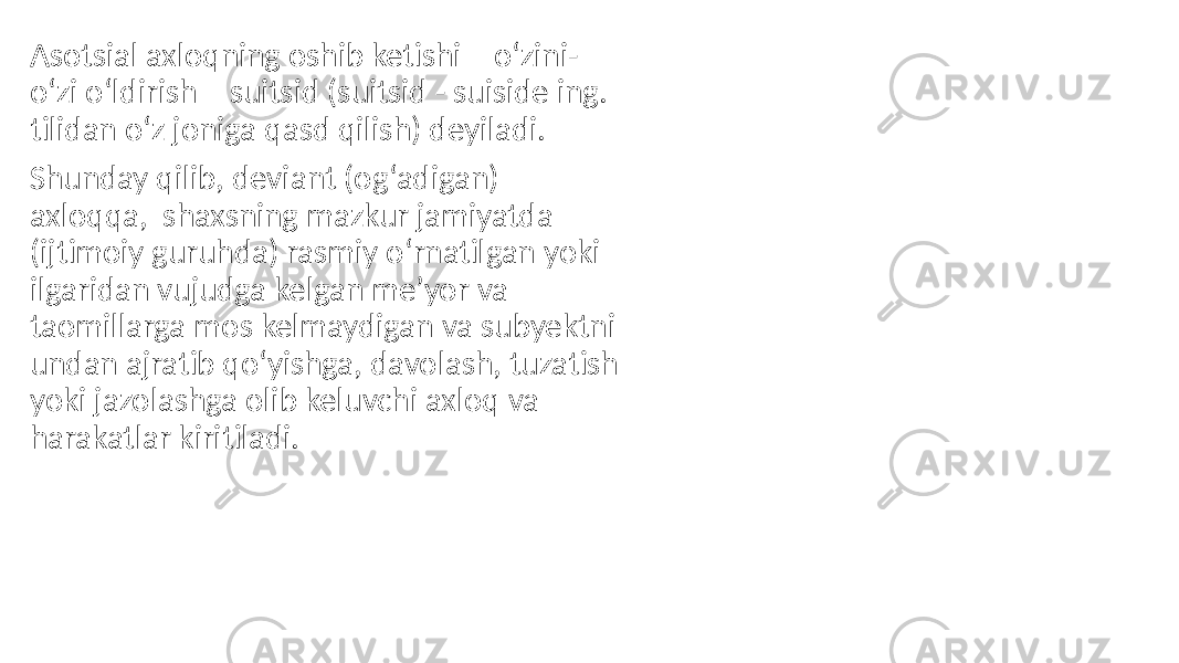 Asotsial axloqning oshib ketishi – o‘zini- o‘zi o‘ldirish – suitsid (suitsid - suiside ing. tilidan o‘z joniga qasd qilish) deyiladi. Shunday qilib, deviant (og‘adigan) axloqqa, shaxsning mazkur jamiyatda (ijtimoiy guruhda) rasmiy o‘rnatilgan yoki ilgaridan vujudga kelgan me’yor va taomillarga mos kelmaydigan va subyektni undan ajratib qo‘yishga, davolash, tuzatish yoki jazolashga olib keluvchi axloq va harakatlar kiritiladi. 