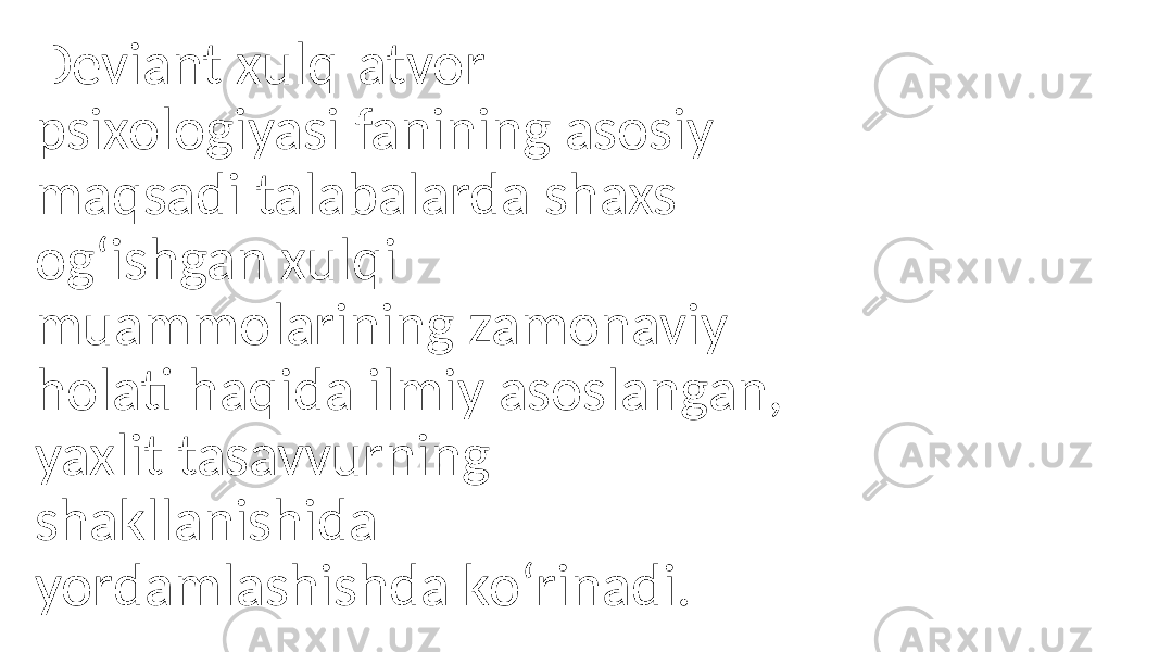 Deviant xulq-atvor psixologiyasi fanining asosiy maqsadi talabalarda shaxs og‘ishgan xulqi muammolarining zamonaviy holati haqida ilmiy asoslangan, yaxlit tasavvurning shakllanishida yordamlashishda ko‘rinadi. 