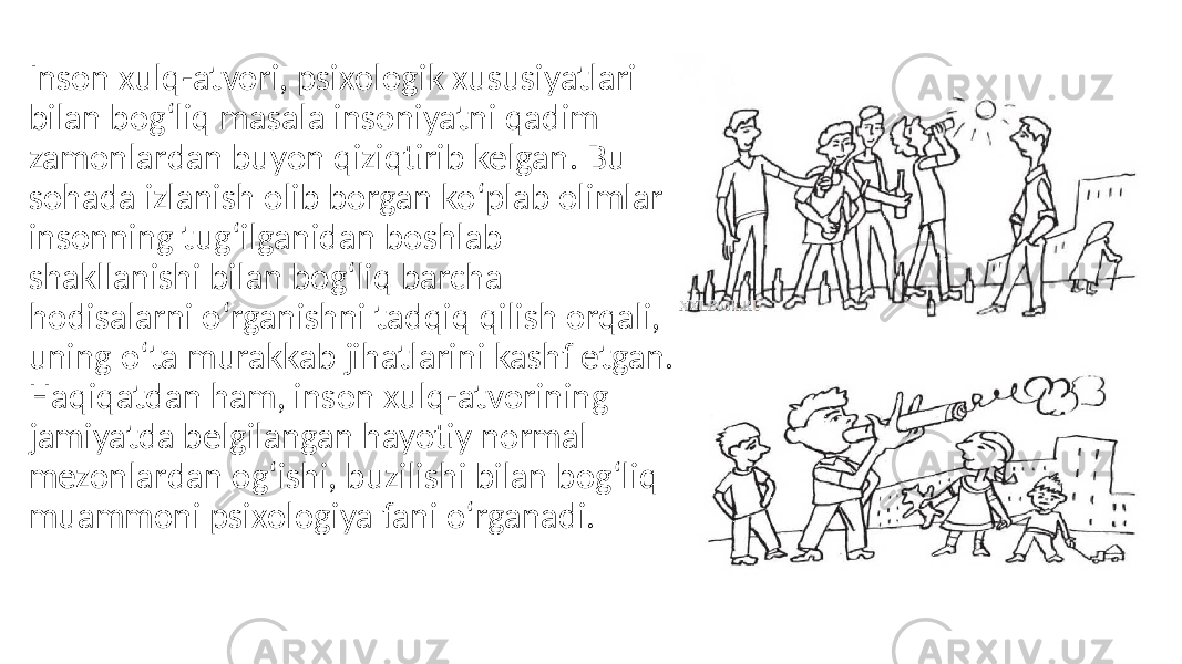 Inson xulq-atvori, psixologik xususiyatlari bilan bog‘liq masala insoniyatni qadim zamonlardan buyon qiziqtirib kelgan. Bu sohada izlanish olib borgan ko‘plab olimlar insonning tug‘ilganidan boshlab shakllanishi bilan bog‘liq barcha hodisalarni o‘rganishni tadqiq qilish orqali, uning o‘ta murakkab jihatlarini kashf etgan. Haqiqatdan ham, inson xulq-atvorining jamiyatda belgilangan hayotiy normal mezonlardan og‘ishi, buzilishi bilan bog‘liq muammoni psixologiya fani o‘rganadi. 