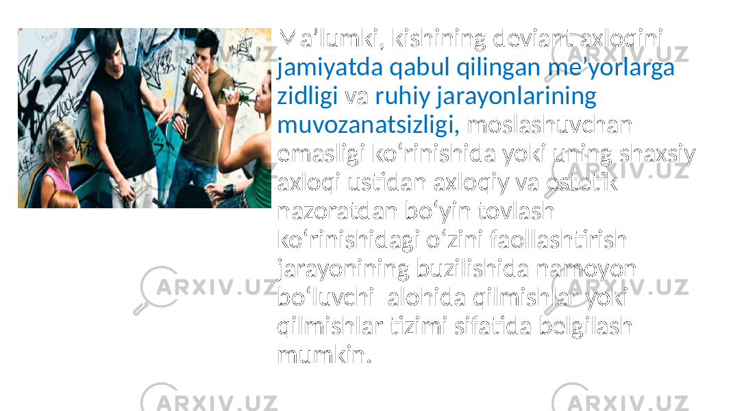 Ma’lumki, kishining deviant axloqini jamiyatda qabul qilingan me’yorlarga zidligi va ruhiy jarayonlarining muvozanatsizligi, moslashuvchan emasligi ko‘rinishida yoki uning shaxsiy axloqi ustidan axloqiy va estetik nazoratdan bo‘yin tovlash ko‘rinishidagi o‘zini faollashtirish jarayonining buzilishida namoyon bo‘luvchi alohida qilmishlar yoki qilmishlar tizimi sifatida belgilash mumkin. 