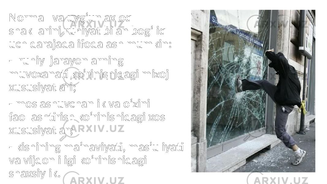 Normal va uyg‘un axloq shakllarini ruhiyat bilan bog‘liq uch darajada ifodalash mumkin: - ruhiy jarayonlarning muvozanati ko‘rinishidagi mizoj xususiyatlari; - moslashuvchanlik va o‘zini faollashtirish ko‘rinishidagi xos xususiyatlar; - kishining ma’naviyati, mas’uliyati va vijdonliligi ko‘rinishidagi shaxsiylik. 