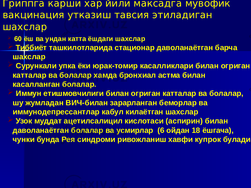  60 ёш ва ундан катта ёшдаги шахслар  Тиббиёт ташкилотларида стационар даволанаётган барча шахслар  Сурункали упка ёки юрак-томир касалликлари билан огриган катталар ва болалар хамда бронхиал астма билан касалланган болалар.  Иммун етишмовчилиги билан огриган катталар ва болалар, шу жумладан ВИЧ-билан зарарланган беморлар ва иммунодепрессантлар кабул килаётган шахслар  Узок муддат ацетилсалицил кислотаси (аспирин) билан даволанаётган болалар ва усмирлар (6 ойдан 18 ёшгача), чунки бунда Рея синдроми ривожланиш хавфи купрок булади.Гриппга карши хар йили максадга мувофик вакцинация утказиш тавсия этиладиган шахслар 