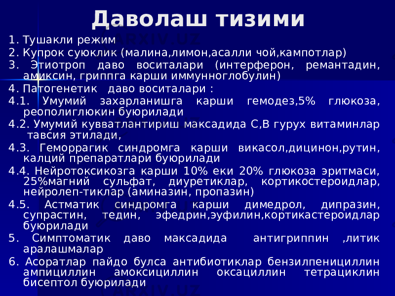 Даволаш тизими 1. Тушакли режим 2. Купрок суюклик (малина,лимон,асалли чой,кампотлар) 3. Этиотроп даво воситалари (интерферон, ремантадин, амиксин, гриппга карши иммунноглобулин) 4. Патогенетик даво воситалари : 4.1. Умумий захарланишга карши гемодез,5% глюкоза, реополиглюкин буюрилади 4.2. Умумий кувватлантириш максадида С,В гурух витаминлар тавсия этилади, 4.3. Геморрагик синдромга карши викасол,дицинон,рутин, калций препаратлари буюрилади 4.4. Нейротоксикозга карши 10% еки 20% глюкоза эритмаси, 25%магний сульфат, диуретиклар, кортикостероидлар, нейролеп-тиклар (аминазин, пропазин) 4.5. Астматик синдромга карши димедрол, дипразин, супрастин, тедин, эфедрин,эуфилин,кортикастероидлар буюрилади 5. Симптоматик даво максадида антигриппин ,литик аралашмалар 6. Асоратлар пайдо булса антибиотиклар бензилпенициллин ампициллин амоксициллин оксациллин тетрациклин бисептол буюрилади 