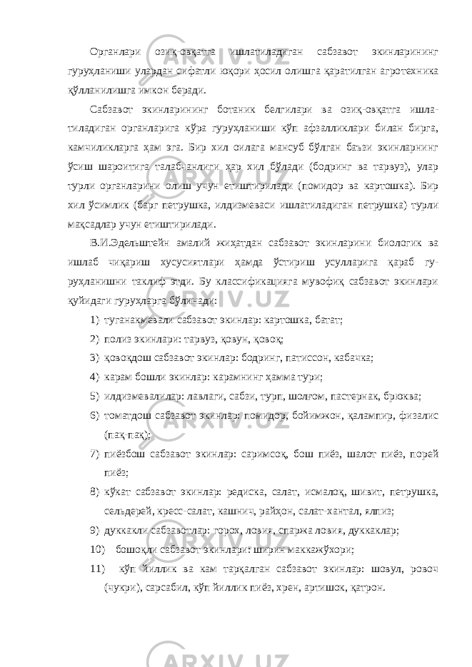 Органлари озиқ-овқатга ишлатиладиган сабзавот экинларининг гуруҳланиши улардан сифатли юқори ҳосил олишга қаратилган агро техника қўлланилишга имкон беради. Сабзавот экинларининг ботаник белгилари ва озиқ-овқатга ишла - тиладиган органларига кўра гуруҳланиши кўп афзалликлари билан бирга, камчиликларга ҳам эга. Бир хил оилага мансуб бўлган баъзи экинларнинг ўсиш шароитига талабчанлиги ҳар хил бўлади (бодринг ва тарвуз), улар турли органларини олиш учун етиштирилади (поми дор ва картошка). Бир хил ўсимлик (барг петрушка, илдизмеваси иш латиладиган петрушка) турли мақсадлар учун етиштирилади. В.И.Эдельштейн амалий жиҳатдан сабзавот экинларини биологик ва ишлаб чиқариш хусусиятлари ҳамда ўстириш усулларига қараб гу - руҳланишни таклиф этди. Бу классификацияга мувофиқ сабзавот экинлари қуйидаги гуруҳларга бўлинади: 1) туганакмевали сабзавот экинлар: картошка, батат; 2) полиз экинлари: тарвуз, қовун, қовоқ; 3) қовоқдош сабзавот экинлар: бодринг, патиссон, кабачка; 4) карам бошли экинлар: карамнинг ҳамма тури; 5) илдизмевалилар: лавлаги, сабзи, турп, шолғом, пастернак, брюква; 6) томатдош сабзавот экинлар: помидор, бойимжон, қалампир, фи залис (пақ-пақ); 7) пиёзбош сабзавот экинлар: саримсоқ, бош пиёз, шалот пиёз, по рей пиёз; 8) кўкат сабзавот экинлар: редиска, салат, исмалоқ, шивит, пет рушка, сельдерей, кресс-салат, кашнич, райҳон, салат-хантал, ялпиз; 9) дуккакли сабзавотлар: горох, ловия, спаржа ловия, дуккаклар; 10) бошоқли сабзавот экинлари: ширин маккажўхори; 11) кўп йиллик ва кам тарқалган сабзавот экинлар: шовул, ровоч (чукри), сарсабил, кўп йиллик пиёз, хрен, артишок, қатрон. 