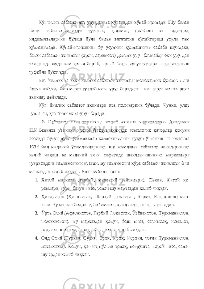 Кўпчилик сабзавотлар уруғдан ва кўчатидан кўпайтирилади. Шу билан бирга сабзавотчиликда: туганак, қаламча, пиёзбош ва илдизпоя, илдизмеваларини бўлиш йўли билан вегетатив кўпайтириш усули ҳам қўлланилади. Кўпайтиришнинг бу усулини қўллашнинг сабаби шун даки, баъзи сабзавот экинлари (хрен, саримсоқ) деярли уруғ бермайди ёки уруғдан экилганда жуда кам ҳосил бериб, ирсий белги-хусусият ларини парчаланиш туфайли йўқотади. Бир йиллик ва икки йиллик сабзавот экинлари монокарпик бўлади. яъни бутун ҳаётида бир марта гуллаб мева-уруғ берадиган экинларга монокарпик экинлар дейилади. Кўп йиллик сабзавот экинлари эса поликарпик бўлади. Чунки, улар гуллагач, ҳар йили мева-уруғ беради. 2. Сабзавот экинларининг келиб чиқиш марказлари. Академик Н.И.Вавилов ўзининг ирсий ўзгарувчанликда гомоло гик қаторлар қонуни асосида бутун дунё ўсимликлар коллекциясини чуқур ўрганиш натижасида 1935 йил маданий ўсимликларнинг, шу жумладан сабзавот экинларининг келиб чиқиш ва маданий экин сифа тида шаклланишининг марказлари тўғрисидаги таълимотини яратди. Бу таълимотга кўра сабзавот экинлари 8 та марказдан келиб чиққан. Улар қуйидагилар: 1. Хитой маркази (ғарбий, марказий районлари). Пекин, Хитой ка - рамлари, турп, батун пиёз, ровоч шу марказдан келиб чиққан. 2. Ҳиндистон (Ҳиндистон, Шарқий Покистон, Бирма, Бангладеш) мар - кази. Бу марказ бодринг, бойимжон, ҳинд салатининг ватани дир. 3. Ўрта Осиё (Афғонистон, Ғарбий Покистон, Ўзбекистон, Туркмани стон, Тожикистон). Бу марказдан қовун, бош пиёз, са римсоқ, исмалоқ, редиска, шолғом, сариқ сабзи, горох келиб чиққан. 4. Олд Осиё (Туркия, Сурия, Эрон, Ироқ, Исроил, тоғли Туркмани стон, Закавказья). Қовун, қаттиқ пўстли қовоқ, петрушка, порей пиёз, салат шу ердан келиб чиққан. 