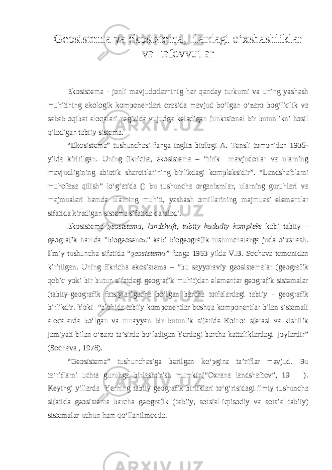 Geosistema va ekosistema, ulardagi o‘xshashliklar va tafovvutlar Ekosistema - jonli mavjudotlarninig har qanday turkumi va uning yashash muhitining ekologik komponentlari orasida mavjud bo‘lgan o‘zaro bog‘liqlik va sabab-oqibat aloqalari negizida vujudga keladigan funktsional bir butunlikni hosil qiladigan tabiiy sistema. “Ekosistema” tushunchasi fanga ingliz biologi A. Tensli tomonidan 1935- yilda kiritilgan. Uning fikricha, ekosistema – “tirik mavjudotlar va ularning mavjudligining abiotik sharoitlarining birlikdagi kompleksidir”. “Landshaftlarni muhofaza qilish” lo‘g‘atida () bu tushuncha organizmlar, ularning guruhlari va majmualari hamda ularning muhiti, yashash omillarining majmuasi elementlar sifatida kiradigan sistema sifatida qaraladi. Ekosistema geosistema, landshaft, tabiiy hududiy kompleks kabi tabiiy – geografik hamda “biogeosenoz” kabi biogeografik tushunchalarga juda o‘xshash. Ilmiy tushuncha sifatida “ geosistema” fanga 1963 yilda V.B. Sochava tomonidan kiritilgan. Uning fikricha ekosistema – “bu sayyoraviy geosistemalar (geografik qobiq yoki bir butun sifatdagi geografik muhit)dan elementar geografik sistemalar (tabiiy-geografik fatsiylar)gacha bo‘lgan barcha toifalardagi tabiiy - geografik birlikdir. Yoki “alohida tabiiy komponentlar boshqa komponentlar bilan sistemali aloqalarda bo‘lgan va muayyan bir butunlik sifatida Koinot sferasi va kishilik jamiyati bilan o‘zaro ta’sirda bo‘ladigan Yerdagi barcha kattaliklardagi joylardir” (Sochava , 1978). “Geosistema” tushunchasiga berilgan ko‘pgina ta’riflar mavjud. Bu ta’riflarni uchta guruhga birlashtirish mumkin(“Oxrana landshaftov”, 19 ). Keyingi yillarda Yerning tabiiy geografik birliklari to‘g‘risidagi ilmiy tushuncha sifatida geosistema barcha geografik (tabiiy, sotsial-iqtisodiy va sotsial-tabiiy) sistemalar uchun ham qo‘llanilmoqda. 