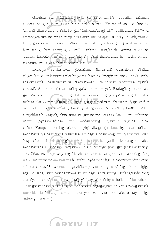 Geosistemalar – “tabiatning ayrim komponentlari bir – biri bilan sistemali aloqada bo‘lgan va muayyan bir butunlik sifatida Koinot sferasi va kishilik jamiyati bilan o‘zaro ta’sirda bo‘lgan” turli darajadagi tabiiy birliklardir. Tabiiy va antropogen geosistemalar tashqi ta’sirlarga turli darajada reaktsiya beradi, chunki tabiiy geosistemalar asosan tabiiy omillar ta’sirida, antropogen geosistemalar esa ham tabiiy, ham antropogen omillar ta’sirida rivojlanadi. Ammo ta’kidlash lozimki, texnogen omilning hatto intensiv ta’siri sharoitlarida ham tabiiy omillar texnogen omillarga nisbatan ustuvorlik qiladi. Ekologik yondashuvda geosistema (landshaft) ekosistema sifatida o‘rganiladi va tirik organizmlar bu yondashuvning “mag‘zi”ni tashkil etadi. Ba’zi adabiyotlarda “geosistema” va “ekosistema” tushunchalari sinonimlar sifatida qaraladi. Ammo bu fikrga to‘liq qo‘shilib bo‘lmaydi. Ekologik yondashuvda geosistemalarning bir butunligi tirik organimlarning faoliyatiga bog‘liq holda tushuntiriladi. Ammo ekologlar o‘rganilayotgan predmetni “biosentrik”, geograflar esa “polisentrik” (Isachenko, 1972) yoki “geotsentrik” (Milkov,1989) jihatdan qaraydilar.Shuningdek, ekosistema va geosistema orasidag farq ularni tushunish uchun foydalaniladigan turli modellarning tafovvuti sifatida idrok qilinadi.Komponentlarning o‘xshash yig‘indisiga (jamlamasiga) ega bo‘lgan ekosistema va geosistema sistemalar ichidagi aloqalarning turli yo‘nalishi bilan farq qiladi. Landshaftdagi aloqalar teng ahamiyatli hisoblangan holda ekosistemada bu aloqalar “xo‘jayin (biota)” tomonga qaratilgan (Preobrajenskiy, 19). {V.S. Preobrajenskiyning fikricha ekosistema va geosistema orasidagi farq ularni tushunish uchun turli modellardan foydalanishdagi tafovvutlarni idrok etish sifatida qaraladiBu sistemalar garchikomponentlar yig‘indisining o‘xshashligiga ega bo‘lsada, ayni paytdasistemalar ichidagi aloqalarning landshaftlarda teng ahamiyatli, ekosistemada esa “xo‘jayin”gay o‘naltirilgan bo‘ladi. Shu sababli Ekologik yondashuv landshaftshunoslik va biogeografiyaning kontaktning yanada mustahkamlanishigaga hamda nazariyasi va metodlarini o‘zaro boyoyshiga imkoniyat yaratdi.} 