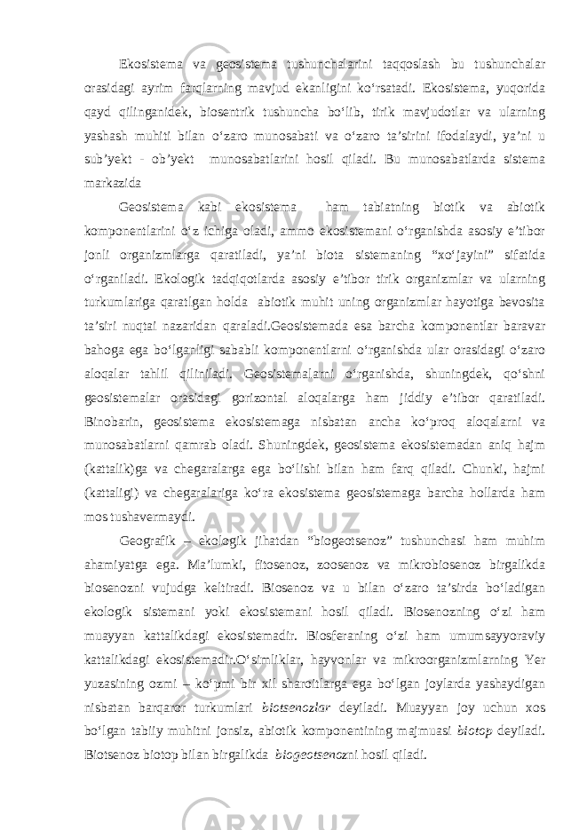 Ekosistema va geosistema tushunchalarini taqqoslash bu tushunchalar orasidagi ayrim farqlarning mavjud ekanligini ko‘rsatadi. Ekosistema, yuqorida qayd qilinganidek, biosentrik tushuncha bo‘lib, tirik mavjudotlar va ularning yashash muhiti bilan o‘zaro munosabati va o‘zaro ta’sirini ifodalaydi, ya’ni u sub’yekt - ob’yekt munosabatlarini hosil qiladi. Bu munosabatlarda sistema markazida Geosistema kabi ekosistema ham tabiatning biotik va abiotik komponentlarini o‘z ichiga oladi, ammo ekosistemani o‘rganishda asosiy e’tibor jonli organizmlarga qaratiladi, ya’ni biota sistemaning “xo‘jayini” sifatida o‘rganiladi. Ekologik tadqiqotlarda asosiy e’tibor tirik organizmlar va ularning turkumlariga qaratlgan holda abiotik muhit uning organizmlar hayotiga bevosita ta’siri nuqtai nazaridan qaraladi.Geosistemada esa barcha komponentlar baravar bahoga ega bo‘lganligi sababli komponentlarni o‘rganishda ular orasidagi o‘zaro aloqalar tahlil qiliniladi. Geosistemalarni o‘rganishda, shuningdek, qo‘shni geosistemalar orasidagi gorizontal aloqalarga ham jiddiy e’tibor qaratiladi. Binobarin, geosistema ekosistemaga nisbatan ancha ko‘proq aloqalarni va munosabatlarni qamrab oladi. Shuningdek, geosistema ekosistemadan aniq hajm (kattalik)ga va chegaralarga ega bo‘lishi bilan ham farq qiladi. Chunki, hajmi (kattaligi) va chegaralariga ko‘ra ekosistema geosistemaga barcha hollarda ham mos tushavermaydi. Geografik – ekologik jihatdan “biogeotsenoz” tushunchasi ham muhim ahamiyatga ega. Ma’lumki, fitosenoz, zoosenoz va mikrobiosenoz birgalikda biosenozni vujudga keltiradi. Biosenoz va u bilan o‘zaro ta’sirda bo‘ladigan ekologik sistemani yoki ekosistemani hosil qiladi. Biosenozning o‘zi ham muayyan kattalikdagi ekosistemadir. Biosferaning o‘zi ham umumsayyoraviy kattalikdagi ekosistemadir.O‘simliklar, hayvonlar va mikroorganizmlarning Yer yuzasining ozmi – ko‘pmi bir xil sharoitlarga ega bo‘lgan joylarda yashaydigan nisbatan barqaror turkumlari biotsenozlar deyiladi. Muayyan joy uchun xos bo‘lgan tabiiy muhitni jonsiz, abiotik komponentining majmuasi biotop deyiladi. Biotsenoz biotop bilan birgalikda biogeotsenoz ni hosil qiladi. 