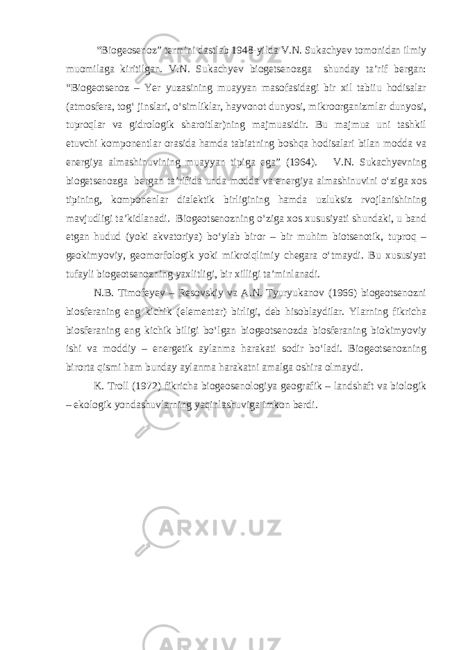  “Biogeosenoz” termini dastlab 1948-yilda V.N. Sukachyev tomonidan ilmiy muomilaga kiritilgan. V.N. Sukachyev biogetsenozga shunday ta’rif bergan: “Biogeotsenoz – Yer yuzasining muayyan masofasidagi bir xil tabiiu hodisalar (atmosfera, tog‘ jinslari, o‘simliklar, hayvonot dunyosi, mikroorganizmlar dunyosi, tuproqlar va gidrologik sharoitlar)ning majmuasidir. Bu majmua uni tashkil etuvchi komponentlar orasida hamda tabiatning boshqa hodisalari bilan modda va energiya almashinuvining muayyan tipiga ega” (1964). V.N. Sukachyevning biogetsenozga bergan ta’rifida unda modda va energiya almashinuvini o‘ziga xos tipining, komponenlar dialektik birligining hamda uzluksiz rvojlanishining mavjudligi ta’kidlanadi. Biogeotsenozning o‘ziga xos xususiyati shundaki, u band etgan hudud (yoki akvatoriya) bo‘ylab biror – bir muhim biotsenotik, tuproq – geokimyoviy, geomorfologik yoki mikroiqlimiy chegara o‘tmaydi. Bu xususiyat tufayli biogeotsenozning yaxlitligi, bir xilligi ta’minlanadi. N.B. Timofeyev – Resovskiy va A.N. Tyuryukanov (1966) biogeotsenozni biosferaning eng kichik (elementar) birligi, deb hisoblaydilar. Ylarning fikricha biosferaning eng kichik biligi bo‘lgan biogeotsenozda biosferaning biokimyoviy ishi va moddiy – energetik aylanma harakati sodir bo‘ladi. Biogeotsenozning birorta qismi ham bunday aylanma harakatni amalga oshira olmaydi. K. Troll (1972) fikricha biogeosenologiya geografik – landshaft va biologik – ekologik yondashuvlarning yaqinlashuviga imkon berdi. 