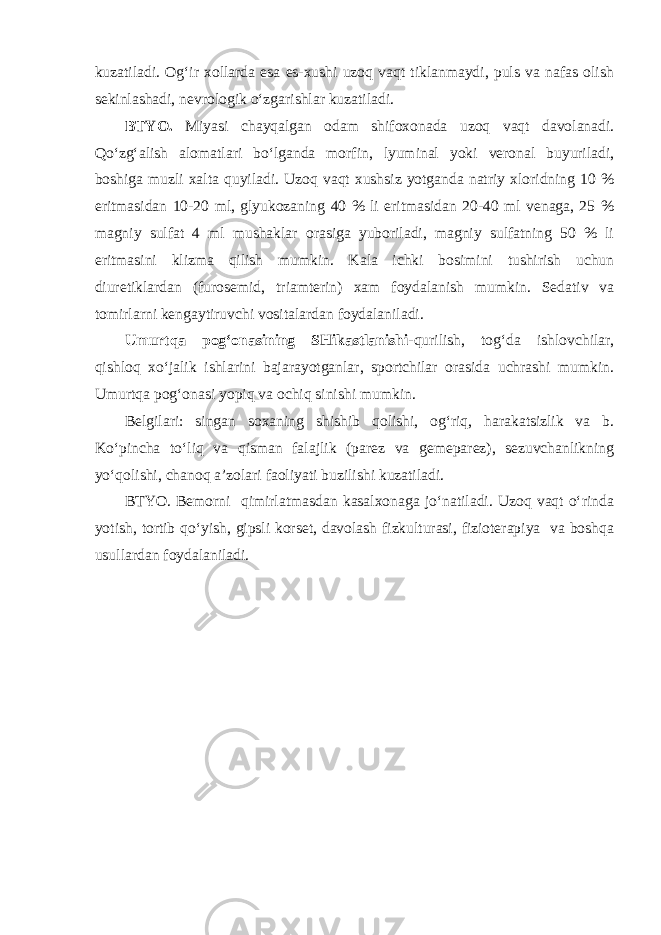 kuzatiladi. Og‘ir xollarda esa es-xushi uzoq vaqt tiklanmaydi, puls va nafas olish sekinlashadi, nevrologik o‘zgarishlar kuzatiladi. BTYO. Miyasi chayqalgan odam shifoxonada uzoq vaqt davolanadi. Qo‘zg‘alish alomatlari bo‘lganda morfin, lyuminal yoki veronal buyuriladi, boshiga muzli xalta quyiladi. Uzoq vaqt xushsiz yotganda natriy xloridning 10 % eritmasidan 10-20 ml, glyukozaning 40 % li eritmasidan 20-40 ml venaga, 25 % magniy sulfat 4 ml mushaklar orasiga yuboriladi, magniy sulfatning 50 % li eritmasini klizma qilish mumkin. Kala ichki bosimini tushirish uchun diuretiklardan (furosemid, triamterin) xam foydalanish mumkin. Sedativ va tomirlarni kengaytiruvchi vositalardan foydalaniladi. Umurtqa pog‘onasining SHikastlanishi -qurilish, tog‘da ishlovchilar, qishloq xo‘jalik ishlarini bajarayotganlar, sportchilar orasida uchrashi mumkin. Umurtqa pog‘onasi yopiq va ochiq sinishi mumkin. Belgilari: singan soxaning shishib qolishi, og‘riq, harakatsizlik va b. Ko‘pincha to‘liq va qisman falajlik (parez va gemeparez), sezuvchanlikning yo‘qolishi, chanoq a’zolari faoliyati buzilishi kuzatiladi. BTYO. Bemorni qimirlatmasdan kasalxonaga jo‘natiladi. Uzoq vaqt o‘rinda yotish, tortib qo‘yish, gipsli korset, davolash fizkulturasi, fizioterapiya va boshqa usullardan foydalaniladi. 