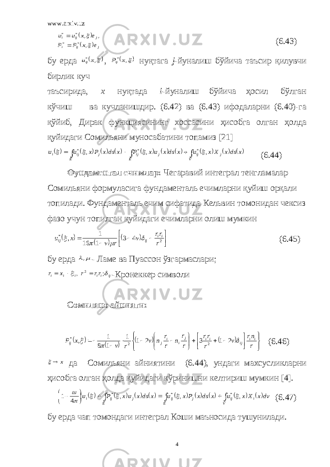 www.arxiv.uz    j ij i j ij i e x P P e x u u   , , , * * * *   (6.43) бу ерда  , * x uij ,  , *x Pij нуқтага j -йуналиш бўйича таъсир қилувчи бирлик куч таъсирида, х нуқтада i -йуналиш бўйича ҳосил бўлган кўчиш ва кучланишдир. (6.42) ва (6.43) ифодаларни (6.40)-га қўйиб, Дирак функциясининг хоссасини ҳисобга олган ҳолда қуйидаги Сомильяни муносабатини топамиз [21]                           V j ij E j ij E j ij i x dsx X x u x dsx ux P x dsx Px u u , , , * * *     (6.44) Фундаментал ечимлар: Чегаравий интеграл тенгламалар Сомильяни формуласига фундаменталь ечимларни қуйиш орқали топилади. Фундаменталь ечим сифатида Кельвин томонидан чексиз фазо учун топилган қуйидаги ечимларни олиш мумкин               2 * 4 3 1 16 1 , r rr v r v x u ii ij ij     (6.45) бу ерда  , - Ламе ва Пуассон ўзгармаслари; ij ii i i i rr r x r   ; , 2   - Кр онеккер символи Сомиляно айнияти:                                r nr v r rr r r n r r n v r v x P ii ij ii j i i j ij    2 1 3 2 1 1 1 8 1 , 2 2 * (6.46) x  да Сомильяни айниятини (6.44), ундаги махсусликларни ҳисобга олган ҳолда қуйидаги кўринишни келтириш мумкин [4].                              V i ij E j ij E j ij i dvx X x u x dsx Px u x dsx ux P u , , , 4 1 * * *       (6.47) бу ерда чап томондаги интеграл Коши маъносида тушунилади . 4 