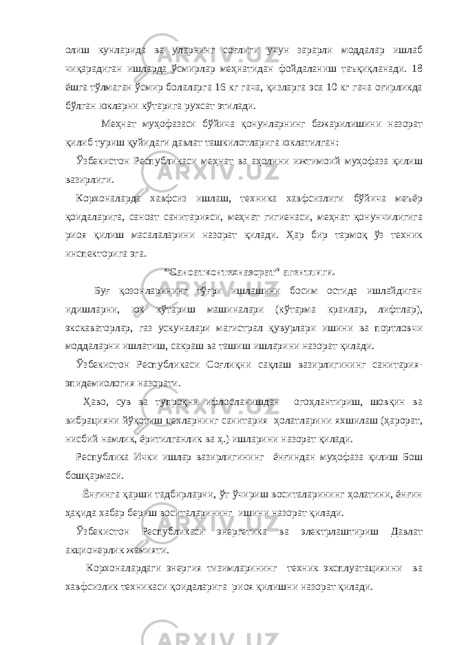 олиш кунларида ва уларнинг соғлиги учун зарарли моддалар ишлаб чиқарадиган ишларда ўсмирлар меҳнатидан фойдаланиш таъқиқланади. 18 ёшга тўлмаган ўсмир болаларга 16 кг гача, қизларга эса 10 кг гача оғирликда бўлган юкларни кўтарига рухсат этилади. Меҳнат муҳофазаси бўйича қонунларнинг бажарилишини назорат қилиб туриш қуйидаги давлат ташкилотларига юклатилган: Ўзбекистон Республикаси меҳнат ва аҳолини ижтимоий муҳофаза қилиш вазирлиги. Корхоналарда хавфсиз ишлаш, техника хавфсизлиги бўйича меъёр қоидаларига, саноат санитарияси, меҳнат гигиенаси, меҳнат қонунчилигига риоя қилиш масалаларини назорат қилади. Ҳар бир тармоқ ўз техник инспекторига эга. “Саноатконтехназорат” агентлиги. Буғ қозонларининг тўғри ишлашини босим остида ишлайдиган идишларни, юк кўтариш машиналари (кўтарма кранлар, лифтлар), экскаваторлар, газ ускуналари магистрал қувурлари ишини ва портловчи моддаларни ишлатиш, сакраш ва ташиш ишларини назорат қилади. Ўзбекистон Республикаси Соғлиқни сақлаш вазирлигининг санитария- эпидемиология назорати. Ҳаво, сув ва тупроқни ифлосланишдан огоҳлантириш, шовқин ва вибрацияни йўқотиш цехларнинг санитария ҳолатларини яхшилаш (ҳарорат, нисбий намлик, ёритилганлик ва ҳ.) ишларини назорат қилади. Республика Ички ишлар вазирлигининг ёнғиндан муҳофаза қилиш Бош бошқармаси. Ёнғинга қарши тадбирларни, ўт ўчириш воситаларининг ҳолатини, ёнғин ҳақида хабар бериш воситаларининг ишини назорат қилади. Ўзбекистон Республикаси энергетика ва электрлаштириш Давлат акционерлик жамияти. Корхоналардаги энергия тизимларининг техник эксплуатацияини ва хавфсизлик техникаси қоидаларига риоя қилишни назорат қилади. 