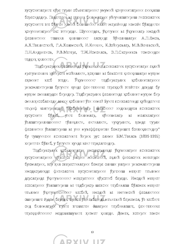 хусусиятларига кўра турли объектларнинг умумий қонуниятларини аниқлаш борасидадир. Пед а гогик ва техник билимларни уйғунлаштириш гносеологик хусусиятга эга бўлган илмий билишнинг яхлит жара ё нида намо ё н бўладиган қонуниятларни акс эттиради . Шунингдек, ўқитувчи ва ўқувчилар ижодий фаолиятини ташкил қилишнинг алоҳида йўналишлари А.П.Ежов, А.Х.Теплисткий, Г.А.Халемский, И.Кичкин, К.Зойировлар, М.В.Вачевский, П.Н.Андрианов, Р.В.Магера, Т.Ж.Исмоилов, Э.П.Скорняков томонидан тадқиқ қилинган. Тадбиркорлик фаолиятида ўқувчининг психологик хусусиятлари ақлий яратувчанлик ихтирога мойиллиги, ҳоҳиши ва бевосита қизиқишлари муҳим аҳамият касб этади. Ўқувчининг тадбиркорлик қобилиятларини ривожлантириш бугунги кунда фан-техника тараққий этаётган даврда бу муҳим омиллардан биридир. Тадбиркорлик фаолиятида қобилият муҳим бир омил ҳисобланади лекин қобилият ўзи нима? Бунга психологияда қуйидагича таъриф келтирилади: “Қобилиятлар шахснинг индивидуал психологик хусусияти бўлиб, унга билимлар, кўникмалар ва малакаларни ўзлаштирилишининг тўлиқлиги, енгиллиги, чуқурлиги, ҳамда турли фаолиятни ўзлаштириш ва уни муваффақиятли бажаришга боғлиқлигидир” бу тушунчани психологияга йирик рус олими Б.М.Теплов (1896-1965) киритган бўлиб, у бугунги кунда кенг тарқалгандир. Тадбиркорлик қобилиятлари ижодкорликда ўқувчиларни психологик хусусиятларини кўрсатса уларни жисмоний, ақлий физологик жихатдан буюмларни, хар ҳил операстияларни бажара олиши уларни ривожлантириш ижодкорликда физиологик хусусиятларини ўрганиш меҳнат таълими дарсларида ўқитувчининг маҳоратини кўрсатиб беради. Ижодий меҳнат асосларини ўзлаштириш ва тадбиркор шахсни тарбиялаш бўлажак меҳнат таълими ўқитувчисининг касбий, ижодий ва ижтимоий фаоллигини оширишга ёрдам беради. Бу эса ўз навбатида маънавий баркамол, ўз касбига оид билимларни пухта эгаллаган ёшларни тарбиялашга, фан-техника тараққиётининг жадаллашувига ҳизмат қилади. Демак, хозирги замон 13 