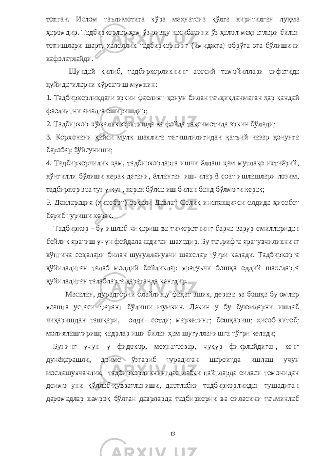 топган. Ислом таълимотига кўра ме ҳ натсиз қ ўлга киритилган лу қ ма ҳ аромдир. Тадбиркорлар ҳ ам ўз риз қ у насибасини ўз ҳ алол ме ҳ натлари билан топишлари шарт, ҳ алоллик тадбиркорнинг (ими д жга) обрўга эга бўлишини кафолатлайди. Шундай қ илиб, тадбиркорликнинг асосий тамойил лари сифатида қуйидагиларни кўрсатиш мумкин : 1. Тадбиркорликдаги эркин фаолият- қ онун билан таъ қ и қ ланмаган ҳ ар қ андай фаолиятни амалга оширишдир ; 2. Тадбиркор-хўжалик юритишда ва фойда тақсимотида эркин бўлади; 3. Корхонани қайси мулк шаклига тегишлилигидан қатъий назар қонунга баробар бўйсуниши; 4. Тадбиркорчилик ҳам, тадбиркорларга ишчи ёллаш ҳам мутлақо ихтиёрий, кўнгилли бўлиши керак дегани, ёлланган ишчилар 8 соат ишлашлари лозим, тадбиркор эса туну-кун, керак бўлса иш билан банд бўлмоғи керак; 5. Декларация ( ҳ исобот) ор қ али Давлат Соли қ инспекцияси олдида ҳ исобот бериб туриши керак. Тадбиркор - бу ишлаб чи қ ариш ва тижоратнинг барча зарур омилларидан бойлик яратиш учун фойдаланадиган шахс дир. Бу таърифга яратувчиликнинг кўпгина со ҳ алари билан шу ғ улланувчи шахс лар тў ғ ри келади. Тадбиркорга қ ўйиладиган талаб моддий бойликлар яратувчи бош қ а оддий шахс ларга қ уйиладиган талабларга қ араганда кенгдир. Масалан, дурадгорни олайлик,у фақат эшик, дераза ва бошқа буюмлар ясашга устаси фаранг бўлиши мумкин. Лекин у бу буюмларни ишлаб чиқаришдан ташқари, олди- сотди; маркетинг; бошқариш; ҳисоб-китоб; молиялаштириш; кадрлар иши билан ҳам шуғулланишга тўғри келади; Бунинг учун у фидокор, меҳнатсевар, чуқур фикрлайдиган, кенг дунёқарашли, доимо ўзгариб турадиган шароитда ишлаш учун мослашувчанлик, тадбиркорликнингдастлабки пайтларда оиласи томонидан доимо уни қўллаб-қувватланиши, дастлабки тадбиркорликдан тушадиган даромадлар камроқ бўлган даврларда тадбиркорни ва оиласини таъминлаб 19 