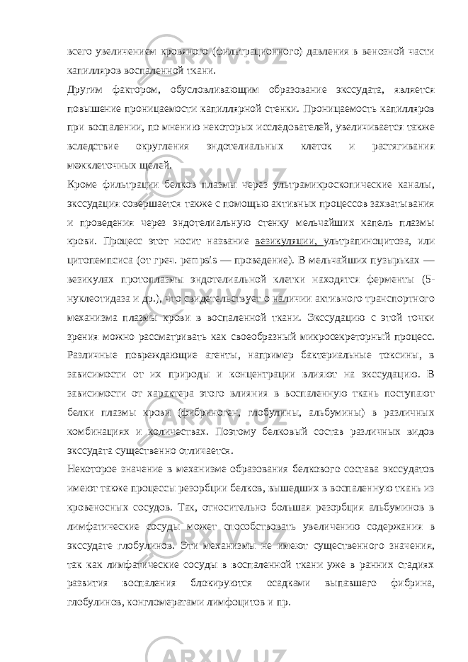 всего увеличением кровяного (фильтрационного) давления в венозной части капилляров воспаленной ткани. Другим фактором, обусловливающим образование экссудата, является повышение проницаемости капиллярной стенки. Проницаемость капилляров при воспалении, по мнению некоторых исследователей, увеличивается также вследствие округления эндотелиальных клеток и растягивания межклеточных щелей. Кроме фильтрации белков плазмы через ультрамикроскопические каналы, экссудация совершается также с помощью активных процессов захватывания и проведения через эндотелиальную стенку мельчайших капель плазмы крови. Процесс этот носит название везикуляции, ультрапиноцитоза, или цитопемпсиса (от греч. pempsis — проведение). В мельчайших пузырьках — везикулах протоплазмы эндотелиальной клетки находятся ферменты (5- нуклеотидаза и др.), что свидетельствует о наличии активного транспортного механизма плазмы крови в воспаленной ткани. Экссудацию с этой точки зрения можно рассматривать как своеобразный микросекреторный процесс. Различные повреждающие агенты, например бактериальные токсины, в зависимости от их природы и концентрации влияют на экссудацию. В зависимости от характера этого влияния в воспаленную ткань поступают белки плазмы крови (фибриноген, глобулины, альбумины) в различных комбинациях и количествах. Поэтому белковый состав различных видов экссудата существенно отличается. Некоторое значение в механизме образования белкового состава экссудатов имеют также процессы резорбции белков, вышедших в воспаленную ткань из кровеносных сосудов. Так, относительно большая резорбция альбуминов в лимфатические сосуды может способствовать увеличению содержания в экссудате глобулинов. Эти механизмы не имеют существенного значения, так как лимфатические сосуды в воспаленной ткани уже в ранних стадиях развития воспаления блокируются осадками выпавшего фибрина, глобулинов, конгломератами лимфоцитов и пр. 